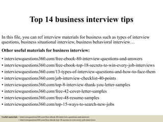 Top 14 business interview tips
In this file, you can ref interview materials for business such as types of interview
questions, business situational interview, business behavioral interview…
Other useful materials for business interview:
• interviewquestions360.com/free-ebook-80-interview-questions-and-answers
• interviewquestions360.com/free-ebook-top-18-secrets-to-win-every-job-interviews
• interviewquestions360.com/13-types-of-interview-questions-and-how-to-face-them
• interviewquestions360.com/job-interview-checklist-40-points
• interviewquestions360.com/top-8-interview-thank-you-letter-samples
• interviewquestions360.com/free-42-cover-letter-samples
• interviewquestions360.com/free-48-resume-samples
• interviewquestions360.com/top-15-ways-to-search-new-jobs
Useful materials: • interviewquestions360.com/free-ebook-80-interview-questions-and-answers
• interviewquestions360.com/free-ebook-top-18-secrets-to-win-every-job-interviews
 