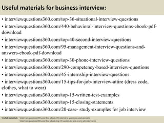 Useful materials for business interview:
• interviewquestions360.com/top-36-situational-interview-questions
• interviewquestions360.com/440-behavioral-interview-questions-ebook-pdf-
download
• interviewquestions360.com/top-40-second-interview-questions
• interviewquestions360.com/95-management-interview-questions-and-
answers-ebook-pdf-download
• interviewquestions360.com/top-30-phone-interview-questions
• interviewquestions360.com/290-competency-based-interview-questions
• interviewquestions360.com/45-internship-interview-questions
• interviewquestions360.com/15-tips-for-job-interview-attire (dress code,
clothes, what to wear)
• interviewquestions360.com/top-15-written-test-examples
• interviewquestions360.com/top-15-closing-statements
• interviewquestions360.com/20-case- study-examples for job interview
Useful materials: • interviewquestions360.com/free-ebook-80-interview-questions-and-answers
• interviewquestions360.com/free-ebook-top-18-secrets-to-win-every-job-interviews
 
