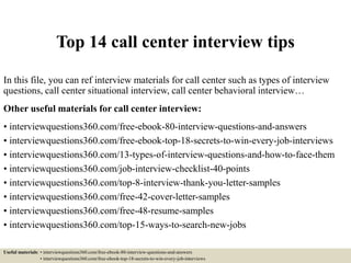 Top 14 call center interview tips
In this file, you can ref interview materials for call center such as types of interview
questions, call center situational interview, call center behavioral interview…
Other useful materials for call center interview:
• interviewquestions360.com/free-ebook-80-interview-questions-and-answers
• interviewquestions360.com/free-ebook-top-18-secrets-to-win-every-job-interviews
• interviewquestions360.com/13-types-of-interview-questions-and-how-to-face-them
• interviewquestions360.com/job-interview-checklist-40-points
• interviewquestions360.com/top-8-interview-thank-you-letter-samples
• interviewquestions360.com/free-42-cover-letter-samples
• interviewquestions360.com/free-48-resume-samples
• interviewquestions360.com/top-15-ways-to-search-new-jobs
Useful materials: • interviewquestions360.com/free-ebook-80-interview-questions-and-answers
• interviewquestions360.com/free-ebook-top-18-secrets-to-win-every-job-interviews
 