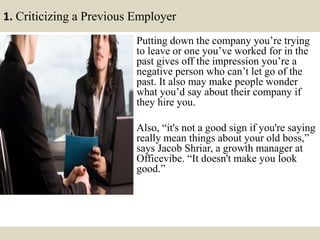 1. Criticizing a Previous Employer
Putting down the company you’re trying
to leave or one you’ve worked for in the
past gives off the impression you’re a
negative person who can’t let go of the
past. It also may make people wonder
what you’d say about their company if
they hire you.
Also, “it's not a good sign if you're saying
really mean things about your old boss,”
says Jacob Shriar, a growth manager at
Officevibe. “It doesn't make you look
good.”
 