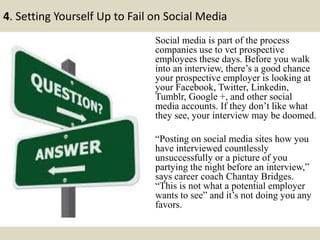 4. Setting Yourself Up to Fail on Social Media
Social media is part of the process
companies use to vet prospective
employees these days. Before you walk
into an interview, there’s a good chance
your prospective employer is looking at
your Facebook, Twitter, Linkedin,
Tumblr, Google +, and other social
media accounts. If they don’t like what
they see, your interview may be doomed.
“Posting on social media sites how you
have interviewed countlessly
unsuccessfully or a picture of you
partying the night before an interview,”
says career coach Chantay Bridges.
“This is not what a potential employer
wants to see” and it’s not doing you any
favors.
 