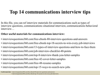Top 14 communications interview tips
In this file, you can ref interview materials for communications such as types of
interview questions, communications situational interview, communications behavioral
interview…
Other useful materials for communications interview:
• interviewquestions360.com/free-ebook-80-interview-questions-and-answers
• interviewquestions360.com/free-ebook-top-18-secrets-to-win-every-job-interviews
• interviewquestions360.com/13-types-of-interview-questions-and-how-to-face-them
• interviewquestions360.com/job-interview-checklist-40-points
• interviewquestions360.com/top-8-interview-thank-you-letter-samples
• interviewquestions360.com/free-42-cover-letter-samples
• interviewquestions360.com/free-48-resume-samples
• interviewquestions360.com/top-15-ways-to-search-new-jobs
Useful materials: • interviewquestions360.com/free-ebook-80-interview-questions-and-answers
• interviewquestions360.com/free-ebook-top-18-secrets-to-win-every-job-interviews
 