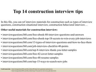 Top 14 construction interview tips
In this file, you can ref interview materials for construction such as types of interview
questions, construction situational interview, construction behavioral interview…
Other useful materials for construction interview:
• interviewquestions360.com/free-ebook-80-interview-questions-and-answers
• interviewquestions360.com/free-ebook-top-18-secrets-to-win-every-job-interviews
• interviewquestions360.com/13-types-of-interview-questions-and-how-to-face-them
• interviewquestions360.com/job-interview-checklist-40-points
• interviewquestions360.com/top-8-interview-thank-you-letter-samples
• interviewquestions360.com/free-42-cover-letter-samples
• interviewquestions360.com/free-48-resume-samples
• interviewquestions360.com/top-15-ways-to-search-new-jobs
Useful materials: • interviewquestions360.com/free-ebook-80-interview-questions-and-answers
• interviewquestions360.com/free-ebook-top-18-secrets-to-win-every-job-interviews
 
