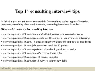 Top 14 consulting interview tips
In this file, you can ref interview materials for consulting such as types of interview
questions, consulting situational interview, consulting behavioral interview…
Other useful materials for consulting interview:
• interviewquestions360.com/free-ebook-80-interview-questions-and-answers
• interviewquestions360.com/free-ebook-top-18-secrets-to-win-every-job-interviews
• interviewquestions360.com/13-types-of-interview-questions-and-how-to-face-them
• interviewquestions360.com/job-interview-checklist-40-points
• interviewquestions360.com/top-8-interview-thank-you-letter-samples
• interviewquestions360.com/free-42-cover-letter-samples
• interviewquestions360.com/free-48-resume-samples
• interviewquestions360.com/top-15-ways-to-search-new-jobs
Useful materials: • interviewquestions360.com/free-ebook-80-interview-questions-and-answers
• interviewquestions360.com/free-ebook-top-18-secrets-to-win-every-job-interviews
 