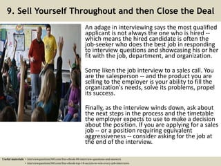 9. Sell Yourself Throughout and then Close the Deal
An adage in interviewing says the most qualified
applicant is not always the one who is hired --
which means the hired candidate is often the
job-seeker who does the best job in responding
to interview questions and showcasing his or her
fit with the job, department, and organization.
Some liken the job interview to a sales call. You
are the salesperson -- and the product you are
selling to the employer is your ability to fill the
organization's needs, solve its problems, propel
its success.
Finally, as the interview winds down, ask about
the next steps in the process and the timetable
the employer expects to use to make a decision
about the position. If you are applying for a sales
job -- or a position requiring equivalent
aggressiveness -- consider asking for the job at
the end of the interview.
Useful materials: • interviewquestions360.com/free-ebook-80-interview-questions-and-answers
• interviewquestions360.com/free-ebook-top-18-secrets-to-win-every-job-interviews
 