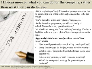 11.Focus more on what you can do for the company, rather
than what they can do for you
At the beginning of the job interview process, someone has
to assume the role of the seller, and someone has to be the
buyer.
You're the seller at this early stage of the process.
As the interview progresses you will eventually be
asked: Do you have any questions for us?
It’s a bad idea to say, no, I can’t think of anything. It’s also a
bad idea to have a grocery list of interview questions a mile
long.
Appropriate Job Interview Questions to Ask Your
Interviewers
• How would you describe a typical day in this position?
• In my first 90 days on the job, what’s my first priority?
• What is one of the most difficult challenges facing your
department?
• Is this a new position, or am I replacing someone?
• What’s the company’s strategy for generating new
business?
• What is your management style like?Useful materials: • interviewquestions360.com/free-ebook-80-interview-questions-and-answers
• interviewquestions360.com/free-ebook-top-18-secrets-to-win-every-job-interviews
 
