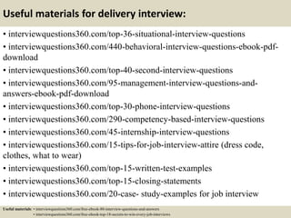 Useful materials for delivery interview:
• interviewquestions360.com/top-36-situational-interview-questions
• interviewquestions360.com/440-behavioral-interview-questions-ebook-pdf-
download
• interviewquestions360.com/top-40-second-interview-questions
• interviewquestions360.com/95-management-interview-questions-and-
answers-ebook-pdf-download
• interviewquestions360.com/top-30-phone-interview-questions
• interviewquestions360.com/290-competency-based-interview-questions
• interviewquestions360.com/45-internship-interview-questions
• interviewquestions360.com/15-tips-for-job-interview-attire (dress code,
clothes, what to wear)
• interviewquestions360.com/top-15-written-test-examples
• interviewquestions360.com/top-15-closing-statements
• interviewquestions360.com/20-case- study-examples for job interview
Useful materials: • interviewquestions360.com/free-ebook-80-interview-questions-and-answers
• interviewquestions360.com/free-ebook-top-18-secrets-to-win-every-job-interviews
 