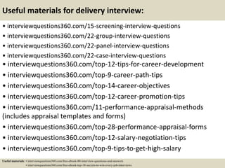 Useful materials for delivery interview:
• interviewquestions360.com/15-screening-interview-questions
• interviewquestions360.com/22-group-interview-questions
• interviewquestions360.com/22-panel-interview-questions
• interviewquestions360.com/22-case-interview-questions
• interviewquestions360.com/top-12-tips-for-career-development
• interviewquestions360.com/top-9-career-path-tips
• interviewquestions360.com/top-14-career-objectives
• interviewquestions360.com/top-12-career-promotion-tips
• interviewquestions360.com/11-performance-appraisal-methods
(includes appraisal templates and forms)
• interviewquestions360.com/top-28-performance-appraisal-forms
• interviewquestions360.com/top-12-salary-negotiation-tips
• interviewquestions360.com/top-9-tips-to-get-high-salary
Useful materials: • interviewquestions360.com/free-ebook-80-interview-questions-and-answers
• interviewquestions360.com/free-ebook-top-18-secrets-to-win-every-job-interviews
 