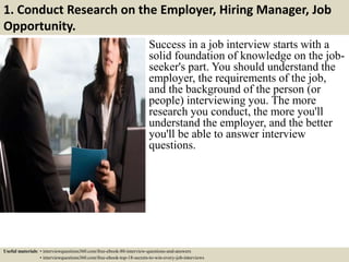 1. Conduct Research on the Employer, Hiring Manager, Job
Opportunity.
Success in a job interview starts with a
solid foundation of knowledge on the job-
seeker's part. You should understand the
employer, the requirements of the job,
and the background of the person (or
people) interviewing you. The more
research you conduct, the more you'll
understand the employer, and the better
you'll be able to answer interview
questions.
Useful materials: • interviewquestions360.com/free-ebook-80-interview-questions-and-answers
• interviewquestions360.com/free-ebook-top-18-secrets-to-win-every-job-interviews
 