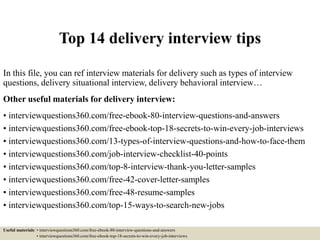 Top 14 delivery interview tips
In this file, you can ref interview materials for delivery such as types of interview
questions, delivery situational interview, delivery behavioral interview…
Other useful materials for delivery interview:
• interviewquestions360.com/free-ebook-80-interview-questions-and-answers
• interviewquestions360.com/free-ebook-top-18-secrets-to-win-every-job-interviews
• interviewquestions360.com/13-types-of-interview-questions-and-how-to-face-them
• interviewquestions360.com/job-interview-checklist-40-points
• interviewquestions360.com/top-8-interview-thank-you-letter-samples
• interviewquestions360.com/free-42-cover-letter-samples
• interviewquestions360.com/free-48-resume-samples
• interviewquestions360.com/top-15-ways-to-search-new-jobs
Useful materials: • interviewquestions360.com/free-ebook-80-interview-questions-and-answers
• interviewquestions360.com/free-ebook-top-18-secrets-to-win-every-job-interviews
 