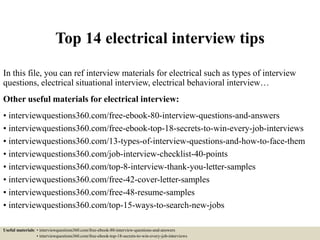 Top 14 electrical interview tips
In this file, you can ref interview materials for electrical such as types of interview
questions, electrical situational interview, electrical behavioral interview…
Other useful materials for electrical interview:
• interviewquestions360.com/free-ebook-80-interview-questions-and-answers
• interviewquestions360.com/free-ebook-top-18-secrets-to-win-every-job-interviews
• interviewquestions360.com/13-types-of-interview-questions-and-how-to-face-them
• interviewquestions360.com/job-interview-checklist-40-points
• interviewquestions360.com/top-8-interview-thank-you-letter-samples
• interviewquestions360.com/free-42-cover-letter-samples
• interviewquestions360.com/free-48-resume-samples
• interviewquestions360.com/top-15-ways-to-search-new-jobs
Useful materials: • interviewquestions360.com/free-ebook-80-interview-questions-and-answers
• interviewquestions360.com/free-ebook-top-18-secrets-to-win-every-job-interviews
 