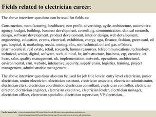 Fields related to electrician career:
The above interview questions can be used for fields as:
Construction, manufacturing, healthcare, non profit, advertising, agile, architecture, automotive,
agency, budget, building, business development, consulting, communication, clinical research,
design, software development, product development, interior design, web development,
engineering, education, events, electrical, exhibition, energy, ngo, finance, fashion, green card, oil
gas, hospital, it, marketing, media, mining, nhs, non technical, oil and gas, offshore,
pharmaceutical, real estate, retail, research, human resources, telecommunications, technology,
technical, senior, digital, software, web, clinical, hr, infrastructure, business, erp, creative, ict,
hvac, sales, quality management, uk, implementation, network, operations, architectural,
environmental, crm, website, interactive, security, supply chain, logistics, training, project
management, administrative management…
The above interview questions also can be used for job title levels: entry level electrician, junior
electrician, senior electrician, electrician assistant, electrician associate, electrician administrator,
electrician clerk, electrician coordinator, electrician consultant, electrician controller, electrician
director, electrician engineer, electrician executive, electrician leader, electrician manager,
electrician officer, electrician specialist, electrician supervisor, VP electrician…
Useful materials: • interviewquestions360.com/free-ebook-80-interview-questions-and-answers
• interviewquestions360.com/free-ebook-top-18-secrets-to-win-every-job-interviews
 