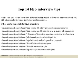 Top 14 f&b interview tips
In this file, you can ref interview materials for f&b such as types of interview questions,
f&b situational interview, f&b behavioral interview…
Other useful materials for f&b interview:
• interviewquestions360.com/free-ebook-80-interview-questions-and-answers
• interviewquestions360.com/free-ebook-top-18-secrets-to-win-every-job-interviews
• interviewquestions360.com/13-types-of-interview-questions-and-how-to-face-them
• interviewquestions360.com/job-interview-checklist-40-points
• interviewquestions360.com/top-8-interview-thank-you-letter-samples
• interviewquestions360.com/free-42-cover-letter-samples
• interviewquestions360.com/free-48-resume-samples
• interviewquestions360.com/top-15-ways-to-search-new-jobs
Useful materials: • interviewquestions360.com/free-ebook-80-interview-questions-and-answers
• interviewquestions360.com/free-ebook-top-18-secrets-to-win-every-job-interviews
 