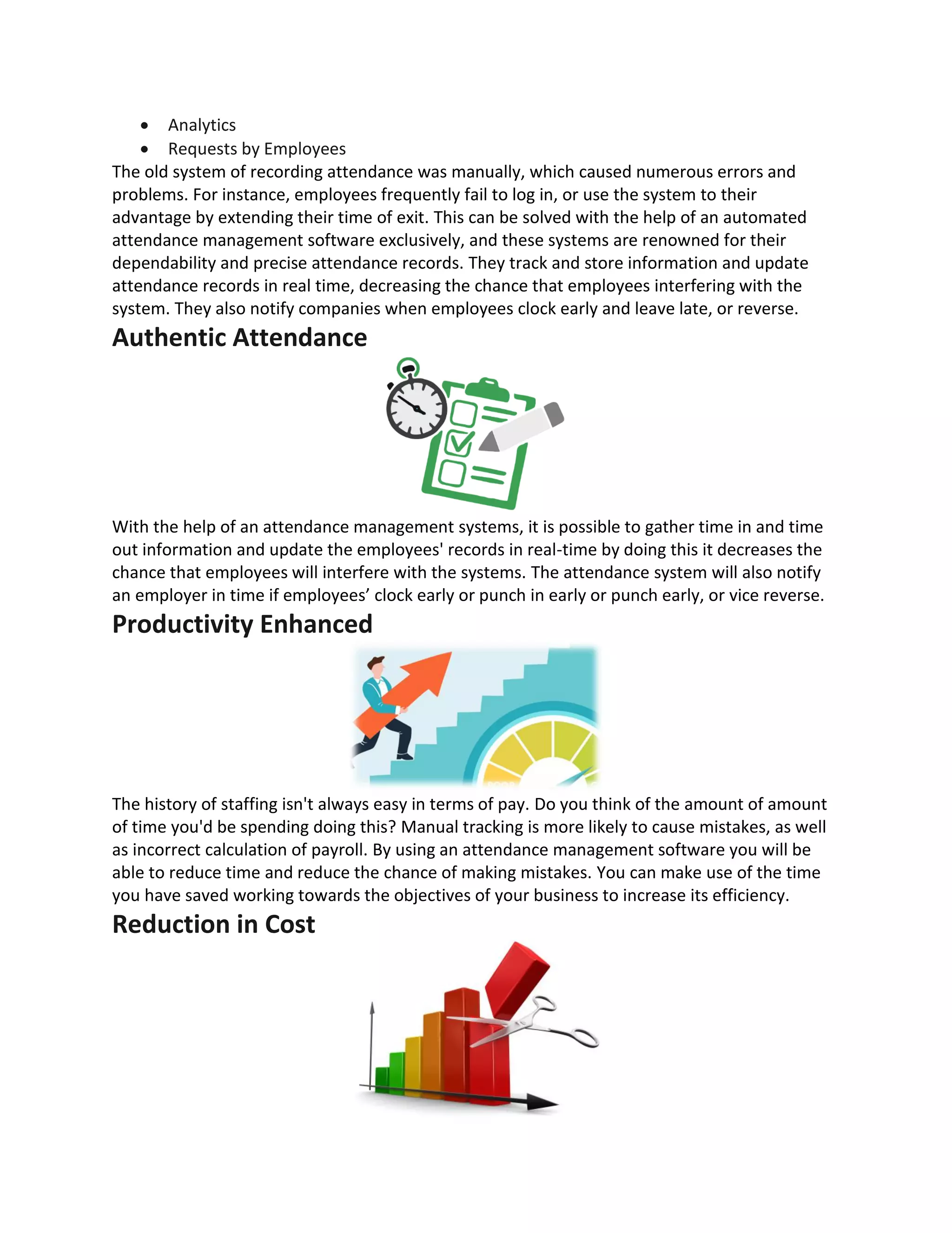 • Analytics
• Requests by Employees
The old system of recording attendance was manually, which caused numerous errors and
problems. For instance, employees frequently fail to log in, or use the system to their
advantage by extending their time of exit. This can be solved with the help of an automated
attendance management software exclusively, and these systems are renowned for their
dependability and precise attendance records. They track and store information and update
attendance records in real time, decreasing the chance that employees interfering with the
system. They also notify companies when employees clock early and leave late, or reverse.
Authentic Attendance
With the help of an attendance management systems, it is possible to gather time in and time
out information and update the employees' records in real-time by doing this it decreases the
chance that employees will interfere with the systems. The attendance system will also notify
an employer in time if employees’ clock early or punch in early or punch early, or vice reverse.
Productivity Enhanced
The history of staffing isn't always easy in terms of pay. Do you think of the amount of amount
of time you'd be spending doing this? Manual tracking is more likely to cause mistakes, as well
as incorrect calculation of payroll. By using an attendance management software you will be
able to reduce time and reduce the chance of making mistakes. You can make use of the time
you have saved working towards the objectives of your business to increase its efficiency.
Reduction in Cost
 