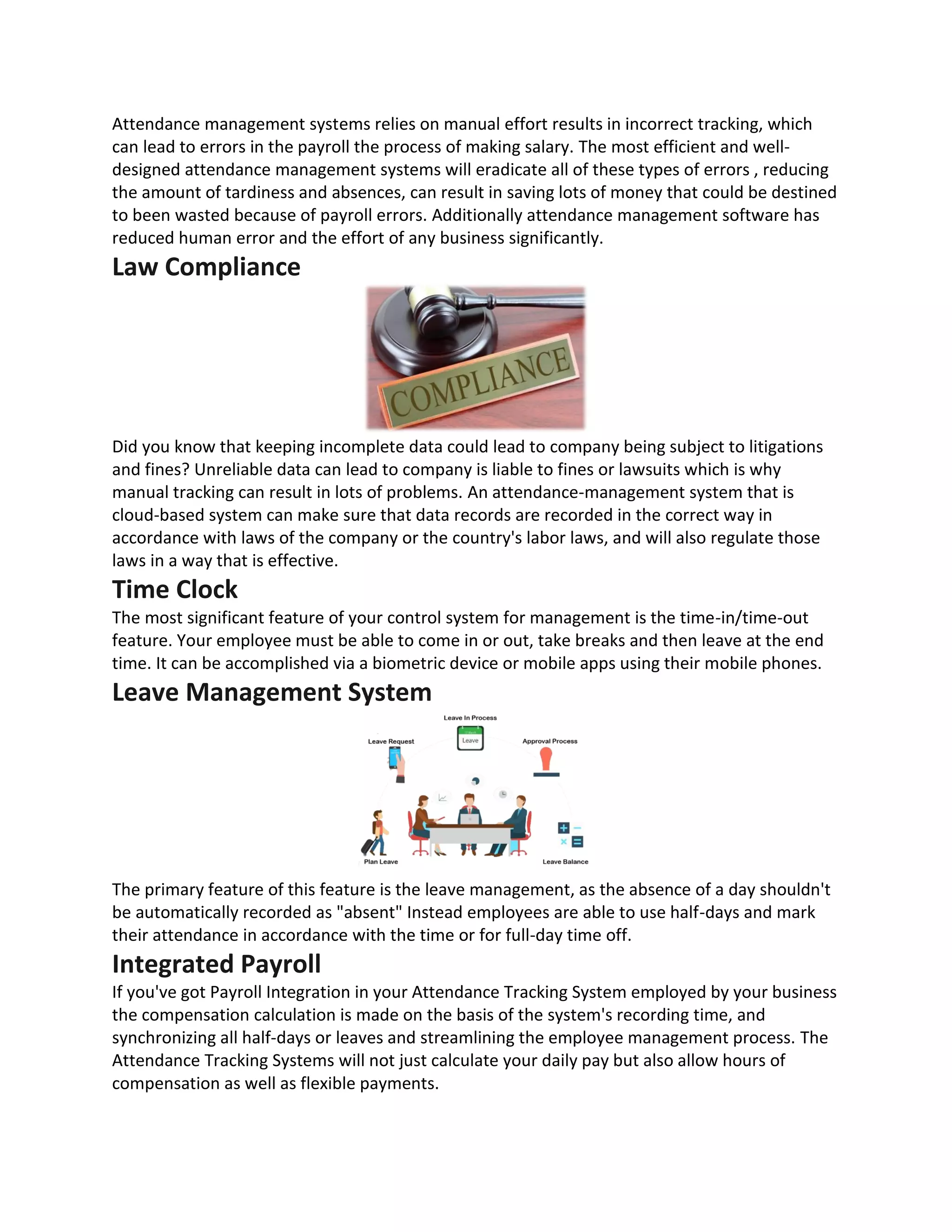Attendance management systems relies on manual effort results in incorrect tracking, which
can lead to errors in the payroll the process of making salary. The most efficient and well-
designed attendance management systems will eradicate all of these types of errors , reducing
the amount of tardiness and absences, can result in saving lots of money that could be destined
to been wasted because of payroll errors. Additionally attendance management software has
reduced human error and the effort of any business significantly.
Law Compliance
Did you know that keeping incomplete data could lead to company being subject to litigations
and fines? Unreliable data can lead to company is liable to fines or lawsuits which is why
manual tracking can result in lots of problems. An attendance-management system that is
cloud-based system can make sure that data records are recorded in the correct way in
accordance with laws of the company or the country's labor laws, and will also regulate those
laws in a way that is effective.
Time Clock
The most significant feature of your control system for management is the time-in/time-out
feature. Your employee must be able to come in or out, take breaks and then leave at the end
time. It can be accomplished via a biometric device or mobile apps using their mobile phones.
Leave Management System
The primary feature of this feature is the leave management, as the absence of a day shouldn't
be automatically recorded as "absent" Instead employees are able to use half-days and mark
their attendance in accordance with the time or for full-day time off.
Integrated Payroll
If you've got Payroll Integration in your Attendance Tracking System employed by your business
the compensation calculation is made on the basis of the system's recording time, and
synchronizing all half-days or leaves and streamlining the employee management process. The
Attendance Tracking Systems will not just calculate your daily pay but also allow hours of
compensation as well as flexible payments.
 