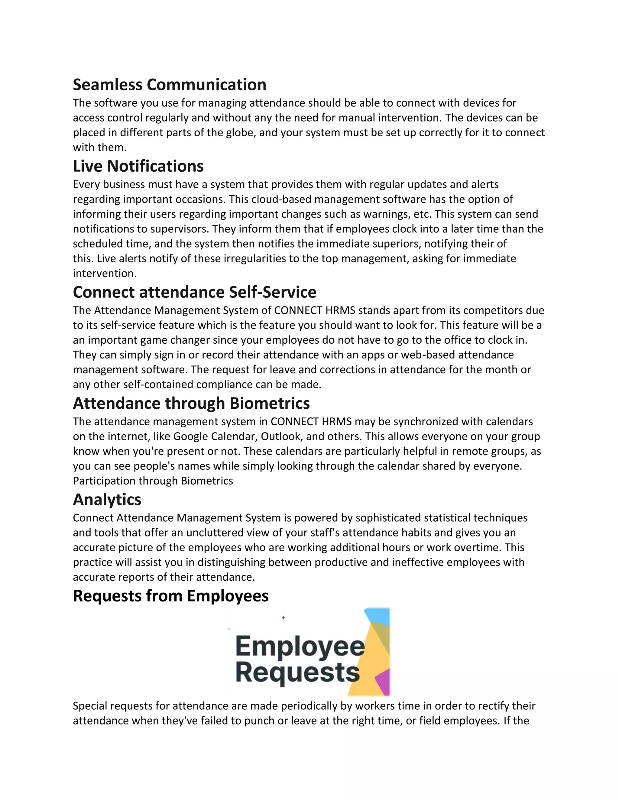 Seamless Communication
The software you use for managing attendance should be able to connect with devices for
access control regularly and without any the need for manual intervention. The devices can be
placed in different parts of the globe, and your system must be set up correctly for it to connect
with them.
Live Notifications
Every business must have a system that provides them with regular updates and alerts
regarding important occasions. This cloud-based management software has the option of
informing their users regarding important changes such as warnings, etc. This system can send
notifications to supervisors. They inform them that if employees clock into a later time than the
scheduled time, and the system then notifies the immediate superiors, notifying their of
this. Live alerts notify of these irregularities to the top management, asking for immediate
intervention.
Connect attendance Self-Service
The Attendance Management System of CONNECT HRMS stands apart from its competitors due
to its self-service feature which is the feature you should want to look for. This feature will be a
an important game changer since your employees do not have to go to the office to clock in.
They can simply sign in or record their attendance with an apps or web-based attendance
management software. The request for leave and corrections in attendance for the month or
any other self-contained compliance can be made.
Attendance through Biometrics
The attendance management system in CONNECT HRMS may be synchronized with calendars
on the internet, like Google Calendar, Outlook, and others. This allows everyone on your group
know when you're present or not. These calendars are particularly helpful in remote groups, as
you can see people's names while simply looking through the calendar shared by everyone.
Participation through Biometrics
Analytics
Connect Attendance Management System is powered by sophisticated statistical techniques
and tools that offer an uncluttered view of your staff's attendance habits and gives you an
accurate picture of the employees who are working additional hours or work overtime. This
practice will assist you in distinguishing between productive and ineffective employees with
accurate reports of their attendance.
Requests from Employees
Special requests for attendance are made periodically by workers time in order to rectify their
attendance when they've failed to punch or leave at the right time, or field employees. If the
 