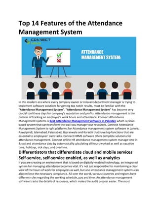 Top 14 Features of the Attendance
Management System
In this modern era where every company owner or relevant department manager is trying to
implement software solutions for getting top notch results, must be familiar with the
“Attendance Management System”. “Attendance Management System” has become very
crucial tool these days for company’s reputation and profits. Attendance management is the
process of tracking an employee’s work hours and attendance. Connect Attendance
Management systems is Best Attendance Management Software in Pakistan which is cloud-
based system that can transform the way you manage your resources. Connect Attendance
Management System is right platforms for Attendance management system software in Lahore,
Rawalpindi, Islamabad, Faisalabad, Gujranwala and Karachi that have top functions that are
essential to employees’ daily tasks. Connect HRMS software offers complete solutions for
attendance management. Connect online HR attendance management system manage time in
& out and attendance data by automatically calculating all hours worked as well as vacation
time, holidays, sick days, and overtime.
Differentiators that differentiate cloud and mobile services
Self-service, self-service enabled, as well as analytics
If you are creating an environment that is based on digitally-enabled technology, an integrated
system for managing attendance becomes vital. It's not just responsible for maintaining a clear
view of the hours of work for employees as well, but also attendance management systems can
also enforce the necessary compliance. All over the world, various countries and regions have
different rules regarding the working schedule, pay and time. An attendance management
software tracks the details of resources, which makes the audit process easier. The most
 