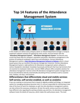 Top 14 Features of the Attendance
Management System
In this modern era where every company owner or relevant department manager is trying to
implement software solutions for getting top notch results, must be familiar with the
“Attendance Management System”. “Attendance Management System” has become very
crucial tool these days for company’s reputation and profits. Attendance management is the
process of tracking an employee’s work hours and attendance. Connect Attendance
Management systems is Best Attendance Management Software in Pakistan which is cloud-
based system that can transform the way you manage your resources. Connect Attendance
Management System is right platforms for Attendance management system software in
Lahore, Rawalpindi, Islamabad, Faisalabad, Gujranwala and Karachi that have top functions that
are essential to employees’ daily tasks. Connect HRMS software offers complete solutions for
attendance management. Connect online HR attendance management system manage time in
& out and attendance data by automatically calculating all hours worked as well as vacation
time, holidays, sick days, and overtime.
Differentiators that differentiate cloud and mobile services
Self-service, self-service enabled, as well as analytics
If you are creating an environment that is based on digitally-enabled technology, an integrated
system for managing attendance becomes vital. It's not just responsible for maintaining a clear
view of the hours of work for employees as well, but also attendance management systems
can also enforce the necessary compliance. All over the world, various countries and regions
have different rules regarding the working schedule, pay and time. An attendance management
software tracks the details of resources, which makes the audit process easier. The most
 