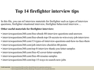Top 14 firefighter interview tips
In this file, you can ref interview materials for firefighter such as types of interview
questions, firefighter situational interview, firefighter behavioral interview…
Other useful materials for firefighter interview:
• interviewquestions360.com/free-ebook-80-interview-questions-and-answers
• interviewquestions360.com/free-ebook-top-18-secrets-to-win-every-job-interviews
• interviewquestions360.com/13-types-of-interview-questions-and-how-to-face-them
• interviewquestions360.com/job-interview-checklist-40-points
• interviewquestions360.com/top-8-interview-thank-you-letter-samples
• interviewquestions360.com/free-42-cover-letter-samples
• interviewquestions360.com/free-48-resume-samples
• interviewquestions360.com/top-15-ways-to-search-new-jobs
Useful materials: • interviewquestions360.com/free-ebook-80-interview-questions-and-answers
• interviewquestions360.com/free-ebook-top-18-secrets-to-win-every-job-interviews
 