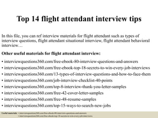 Top 14 flight attendant interview tips
In this file, you can ref interview materials for flight attendant such as types of
interview questions, flight attendant situational interview, flight attendant behavioral
interview…
Other useful materials for flight attendant interview:
• interviewquestions360.com/free-ebook-80-interview-questions-and-answers
• interviewquestions360.com/free-ebook-top-18-secrets-to-win-every-job-interviews
• interviewquestions360.com/13-types-of-interview-questions-and-how-to-face-them
• interviewquestions360.com/job-interview-checklist-40-points
• interviewquestions360.com/top-8-interview-thank-you-letter-samples
• interviewquestions360.com/free-42-cover-letter-samples
• interviewquestions360.com/free-48-resume-samples
• interviewquestions360.com/top-15-ways-to-search-new-jobs
Useful materials: • interviewquestions360.com/free-ebook-80-interview-questions-and-answers
• interviewquestions360.com/free-ebook-top-18-secrets-to-win-every-job-interviews
 