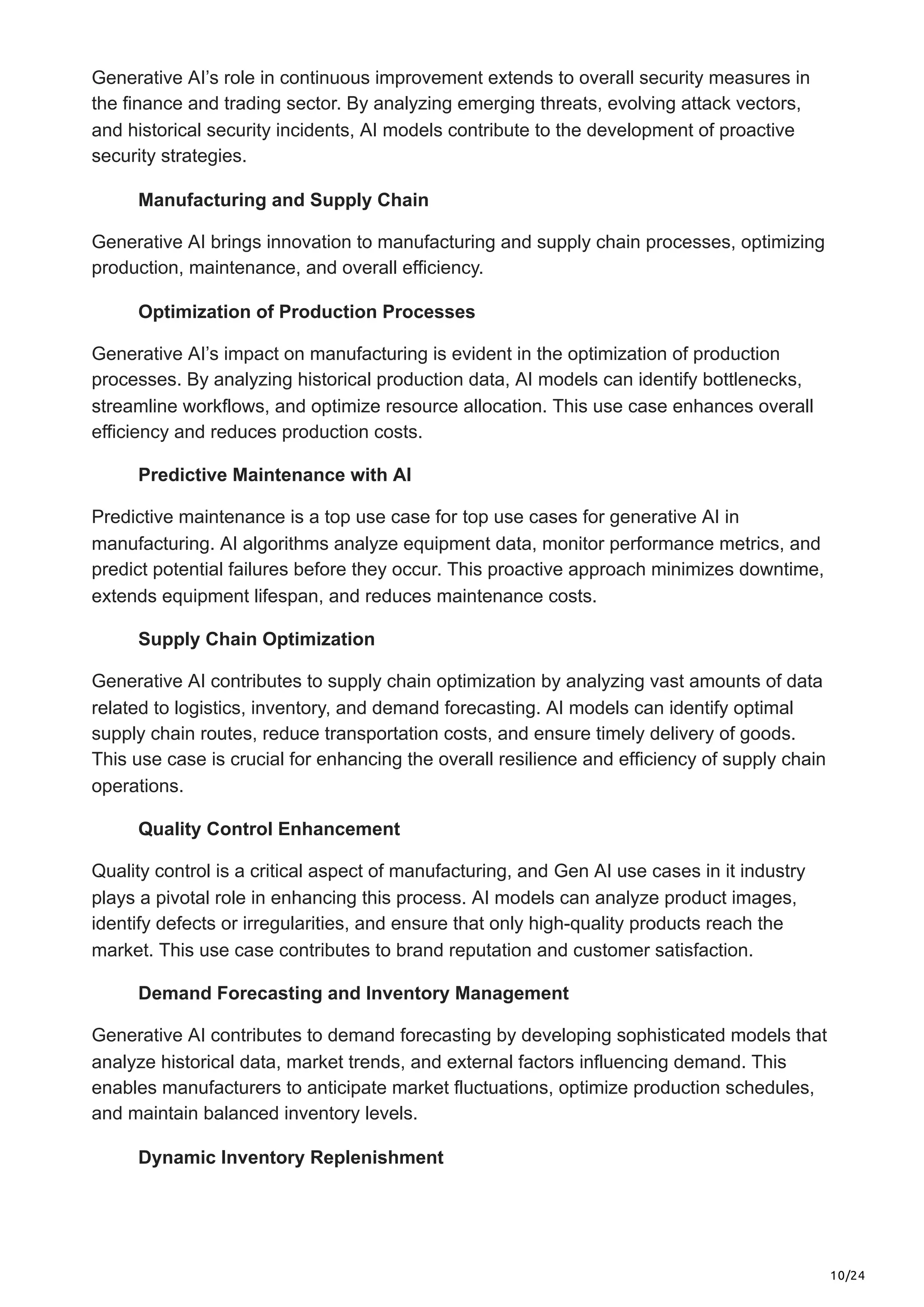 10/24
Generative AI’s role in continuous improvement extends to overall security measures in
the finance and trading sector. By analyzing emerging threats, evolving attack vectors,
and historical security incidents, AI models contribute to the development of proactive
security strategies.
Manufacturing and Supply Chain
Generative AI brings innovation to manufacturing and supply chain processes, optimizing
production, maintenance, and overall efficiency.
Optimization of Production Processes
Generative AI’s impact on manufacturing is evident in the optimization of production
processes. By analyzing historical production data, AI models can identify bottlenecks,
streamline workflows, and optimize resource allocation. This use case enhances overall
efficiency and reduces production costs.
Predictive Maintenance with AI
Predictive maintenance is a top use case for top use cases for generative AI in
manufacturing. AI algorithms analyze equipment data, monitor performance metrics, and
predict potential failures before they occur. This proactive approach minimizes downtime,
extends equipment lifespan, and reduces maintenance costs.
Supply Chain Optimization
Generative AI contributes to supply chain optimization by analyzing vast amounts of data
related to logistics, inventory, and demand forecasting. AI models can identify optimal
supply chain routes, reduce transportation costs, and ensure timely delivery of goods.
This use case is crucial for enhancing the overall resilience and efficiency of supply chain
operations.
Quality Control Enhancement
Quality control is a critical aspect of manufacturing, and Gen AI use cases in it industry
plays a pivotal role in enhancing this process. AI models can analyze product images,
identify defects or irregularities, and ensure that only high-quality products reach the
market. This use case contributes to brand reputation and customer satisfaction.
Demand Forecasting and Inventory Management
Generative AI contributes to demand forecasting by developing sophisticated models that
analyze historical data, market trends, and external factors influencing demand. This
enables manufacturers to anticipate market fluctuations, optimize production schedules,
and maintain balanced inventory levels.
Dynamic Inventory Replenishment
 