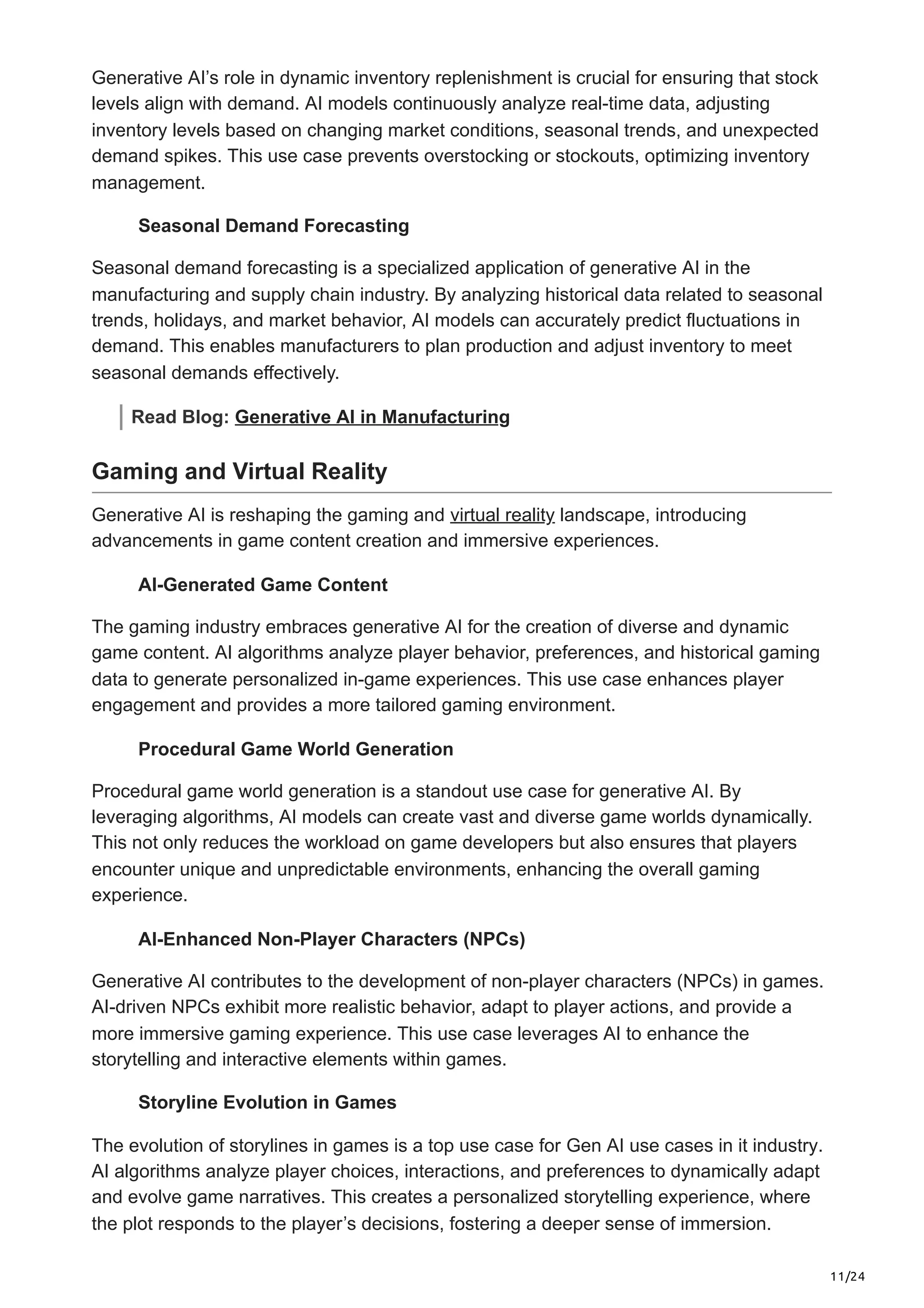 11/24
Generative AI’s role in dynamic inventory replenishment is crucial for ensuring that stock
levels align with demand. AI models continuously analyze real-time data, adjusting
inventory levels based on changing market conditions, seasonal trends, and unexpected
demand spikes. This use case prevents overstocking or stockouts, optimizing inventory
management.
Seasonal Demand Forecasting
Seasonal demand forecasting is a specialized application of generative AI in the
manufacturing and supply chain industry. By analyzing historical data related to seasonal
trends, holidays, and market behavior, AI models can accurately predict fluctuations in
demand. This enables manufacturers to plan production and adjust inventory to meet
seasonal demands effectively.
Read Blog: Generative AI in Manufacturing
Gaming and Virtual Reality
Generative AI is reshaping the gaming and virtual reality landscape, introducing
advancements in game content creation and immersive experiences.
AI-Generated Game Content
The gaming industry embraces generative AI for the creation of diverse and dynamic
game content. AI algorithms analyze player behavior, preferences, and historical gaming
data to generate personalized in-game experiences. This use case enhances player
engagement and provides a more tailored gaming environment.
Procedural Game World Generation
Procedural game world generation is a standout use case for generative AI. By
leveraging algorithms, AI models can create vast and diverse game worlds dynamically.
This not only reduces the workload on game developers but also ensures that players
encounter unique and unpredictable environments, enhancing the overall gaming
experience.
AI-Enhanced Non-Player Characters (NPCs)
Generative AI contributes to the development of non-player characters (NPCs) in games.
AI-driven NPCs exhibit more realistic behavior, adapt to player actions, and provide a
more immersive gaming experience. This use case leverages AI to enhance the
storytelling and interactive elements within games.
Storyline Evolution in Games
The evolution of storylines in games is a top use case for Gen AI use cases in it industry.
AI algorithms analyze player choices, interactions, and preferences to dynamically adapt
and evolve game narratives. This creates a personalized storytelling experience, where
the plot responds to the player’s decisions, fostering a deeper sense of immersion.
 