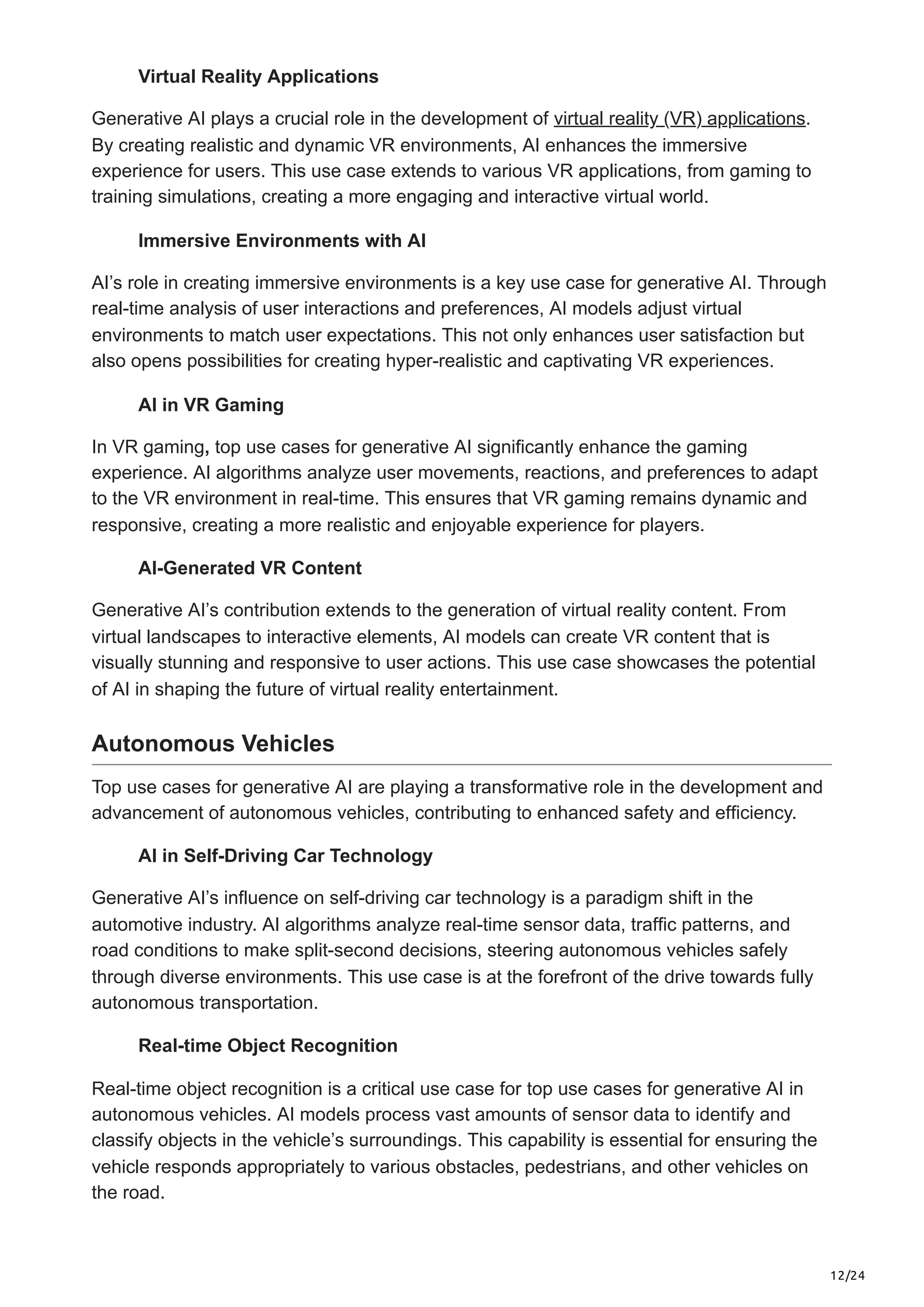 12/24
Virtual Reality Applications
Generative AI plays a crucial role in the development of virtual reality (VR) applications.
By creating realistic and dynamic VR environments, AI enhances the immersive
experience for users. This use case extends to various VR applications, from gaming to
training simulations, creating a more engaging and interactive virtual world.
Immersive Environments with AI
AI’s role in creating immersive environments is a key use case for generative AI. Through
real-time analysis of user interactions and preferences, AI models adjust virtual
environments to match user expectations. This not only enhances user satisfaction but
also opens possibilities for creating hyper-realistic and captivating VR experiences.
AI in VR Gaming
In VR gaming, top use cases for generative AI significantly enhance the gaming
experience. AI algorithms analyze user movements, reactions, and preferences to adapt
to the VR environment in real-time. This ensures that VR gaming remains dynamic and
responsive, creating a more realistic and enjoyable experience for players.
AI-Generated VR Content
Generative AI’s contribution extends to the generation of virtual reality content. From
virtual landscapes to interactive elements, AI models can create VR content that is
visually stunning and responsive to user actions. This use case showcases the potential
of AI in shaping the future of virtual reality entertainment.
Autonomous Vehicles
Top use cases for generative AI are playing a transformative role in the development and
advancement of autonomous vehicles, contributing to enhanced safety and efficiency.
AI in Self-Driving Car Technology
Generative AI’s influence on self-driving car technology is a paradigm shift in the
automotive industry. AI algorithms analyze real-time sensor data, traffic patterns, and
road conditions to make split-second decisions, steering autonomous vehicles safely
through diverse environments. This use case is at the forefront of the drive towards fully
autonomous transportation.
Real-time Object Recognition
Real-time object recognition is a critical use case for top use cases for generative AI in
autonomous vehicles. AI models process vast amounts of sensor data to identify and
classify objects in the vehicle’s surroundings. This capability is essential for ensuring the
vehicle responds appropriately to various obstacles, pedestrians, and other vehicles on
the road.
 