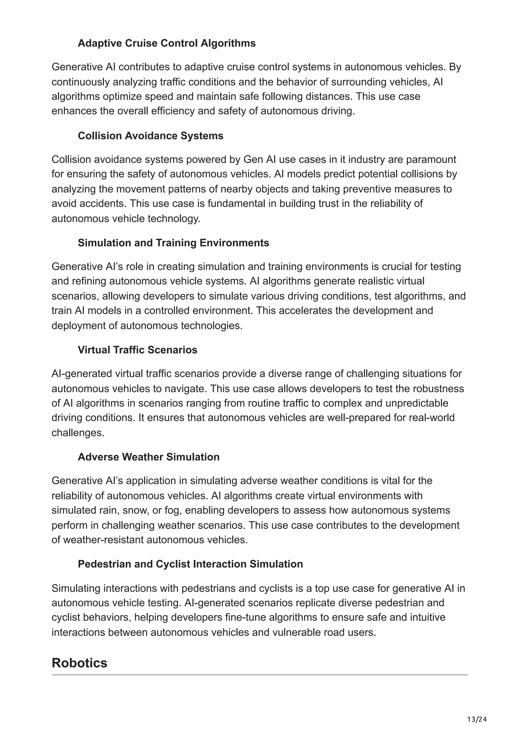 13/24
Adaptive Cruise Control Algorithms
Generative AI contributes to adaptive cruise control systems in autonomous vehicles. By
continuously analyzing traffic conditions and the behavior of surrounding vehicles, AI
algorithms optimize speed and maintain safe following distances. This use case
enhances the overall efficiency and safety of autonomous driving.
Collision Avoidance Systems
Collision avoidance systems powered by Gen AI use cases in it industry are paramount
for ensuring the safety of autonomous vehicles. AI models predict potential collisions by
analyzing the movement patterns of nearby objects and taking preventive measures to
avoid accidents. This use case is fundamental in building trust in the reliability of
autonomous vehicle technology.
Simulation and Training Environments
Generative AI’s role in creating simulation and training environments is crucial for testing
and refining autonomous vehicle systems. AI algorithms generate realistic virtual
scenarios, allowing developers to simulate various driving conditions, test algorithms, and
train AI models in a controlled environment. This accelerates the development and
deployment of autonomous technologies.
Virtual Traffic Scenarios
AI-generated virtual traffic scenarios provide a diverse range of challenging situations for
autonomous vehicles to navigate. This use case allows developers to test the robustness
of AI algorithms in scenarios ranging from routine traffic to complex and unpredictable
driving conditions. It ensures that autonomous vehicles are well-prepared for real-world
challenges.
Adverse Weather Simulation
Generative AI’s application in simulating adverse weather conditions is vital for the
reliability of autonomous vehicles. AI algorithms create virtual environments with
simulated rain, snow, or fog, enabling developers to assess how autonomous systems
perform in challenging weather scenarios. This use case contributes to the development
of weather-resistant autonomous vehicles.
Pedestrian and Cyclist Interaction Simulation
Simulating interactions with pedestrians and cyclists is a top use case for generative AI in
autonomous vehicle testing. AI-generated scenarios replicate diverse pedestrian and
cyclist behaviors, helping developers fine-tune algorithms to ensure safe and intuitive
interactions between autonomous vehicles and vulnerable road users.
Robotics
 