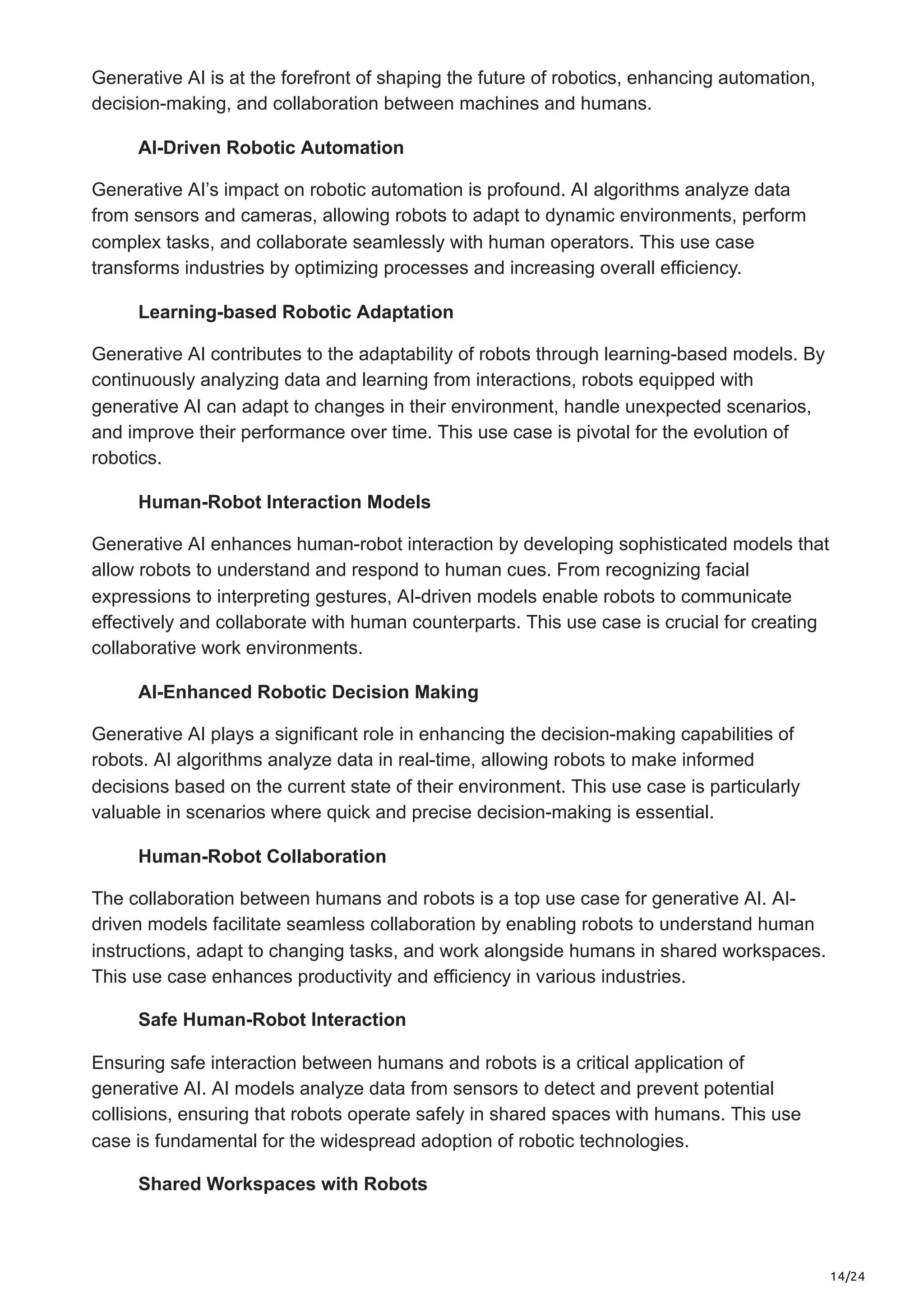 14/24
Generative AI is at the forefront of shaping the future of robotics, enhancing automation,
decision-making, and collaboration between machines and humans.
AI-Driven Robotic Automation
Generative AI’s impact on robotic automation is profound. AI algorithms analyze data
from sensors and cameras, allowing robots to adapt to dynamic environments, perform
complex tasks, and collaborate seamlessly with human operators. This use case
transforms industries by optimizing processes and increasing overall efficiency.
Learning-based Robotic Adaptation
Generative AI contributes to the adaptability of robots through learning-based models. By
continuously analyzing data and learning from interactions, robots equipped with
generative AI can adapt to changes in their environment, handle unexpected scenarios,
and improve their performance over time. This use case is pivotal for the evolution of
robotics.
Human-Robot Interaction Models
Generative AI enhances human-robot interaction by developing sophisticated models that
allow robots to understand and respond to human cues. From recognizing facial
expressions to interpreting gestures, AI-driven models enable robots to communicate
effectively and collaborate with human counterparts. This use case is crucial for creating
collaborative work environments.
AI-Enhanced Robotic Decision Making
Generative AI plays a significant role in enhancing the decision-making capabilities of
robots. AI algorithms analyze data in real-time, allowing robots to make informed
decisions based on the current state of their environment. This use case is particularly
valuable in scenarios where quick and precise decision-making is essential.
Human-Robot Collaboration
The collaboration between humans and robots is a top use case for generative AI. AI-
driven models facilitate seamless collaboration by enabling robots to understand human
instructions, adapt to changing tasks, and work alongside humans in shared workspaces.
This use case enhances productivity and efficiency in various industries.
Safe Human-Robot Interaction
Ensuring safe interaction between humans and robots is a critical application of
generative AI. AI models analyze data from sensors to detect and prevent potential
collisions, ensuring that robots operate safely in shared spaces with humans. This use
case is fundamental for the widespread adoption of robotic technologies.
Shared Workspaces with Robots
 