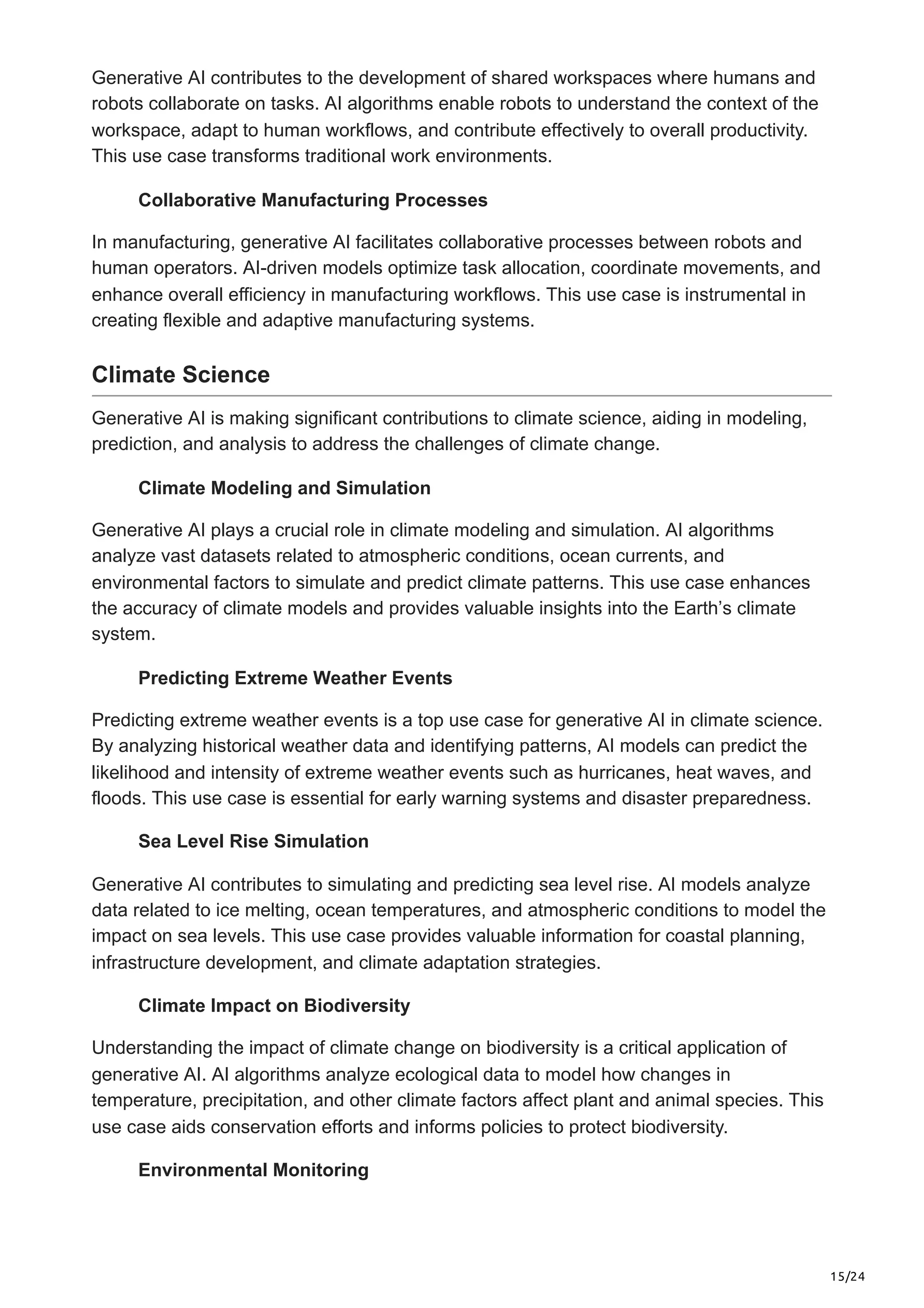 15/24
Generative AI contributes to the development of shared workspaces where humans and
robots collaborate on tasks. AI algorithms enable robots to understand the context of the
workspace, adapt to human workflows, and contribute effectively to overall productivity.
This use case transforms traditional work environments.
Collaborative Manufacturing Processes
In manufacturing, generative AI facilitates collaborative processes between robots and
human operators. AI-driven models optimize task allocation, coordinate movements, and
enhance overall efficiency in manufacturing workflows. This use case is instrumental in
creating flexible and adaptive manufacturing systems.
Climate Science
Generative AI is making significant contributions to climate science, aiding in modeling,
prediction, and analysis to address the challenges of climate change.
Climate Modeling and Simulation
Generative AI plays a crucial role in climate modeling and simulation. AI algorithms
analyze vast datasets related to atmospheric conditions, ocean currents, and
environmental factors to simulate and predict climate patterns. This use case enhances
the accuracy of climate models and provides valuable insights into the Earth’s climate
system.
Predicting Extreme Weather Events
Predicting extreme weather events is a top use case for generative AI in climate science.
By analyzing historical weather data and identifying patterns, AI models can predict the
likelihood and intensity of extreme weather events such as hurricanes, heat waves, and
floods. This use case is essential for early warning systems and disaster preparedness.
Sea Level Rise Simulation
Generative AI contributes to simulating and predicting sea level rise. AI models analyze
data related to ice melting, ocean temperatures, and atmospheric conditions to model the
impact on sea levels. This use case provides valuable information for coastal planning,
infrastructure development, and climate adaptation strategies.
Climate Impact on Biodiversity
Understanding the impact of climate change on biodiversity is a critical application of
generative AI. AI algorithms analyze ecological data to model how changes in
temperature, precipitation, and other climate factors affect plant and animal species. This
use case aids conservation efforts and informs policies to protect biodiversity.
Environmental Monitoring
 