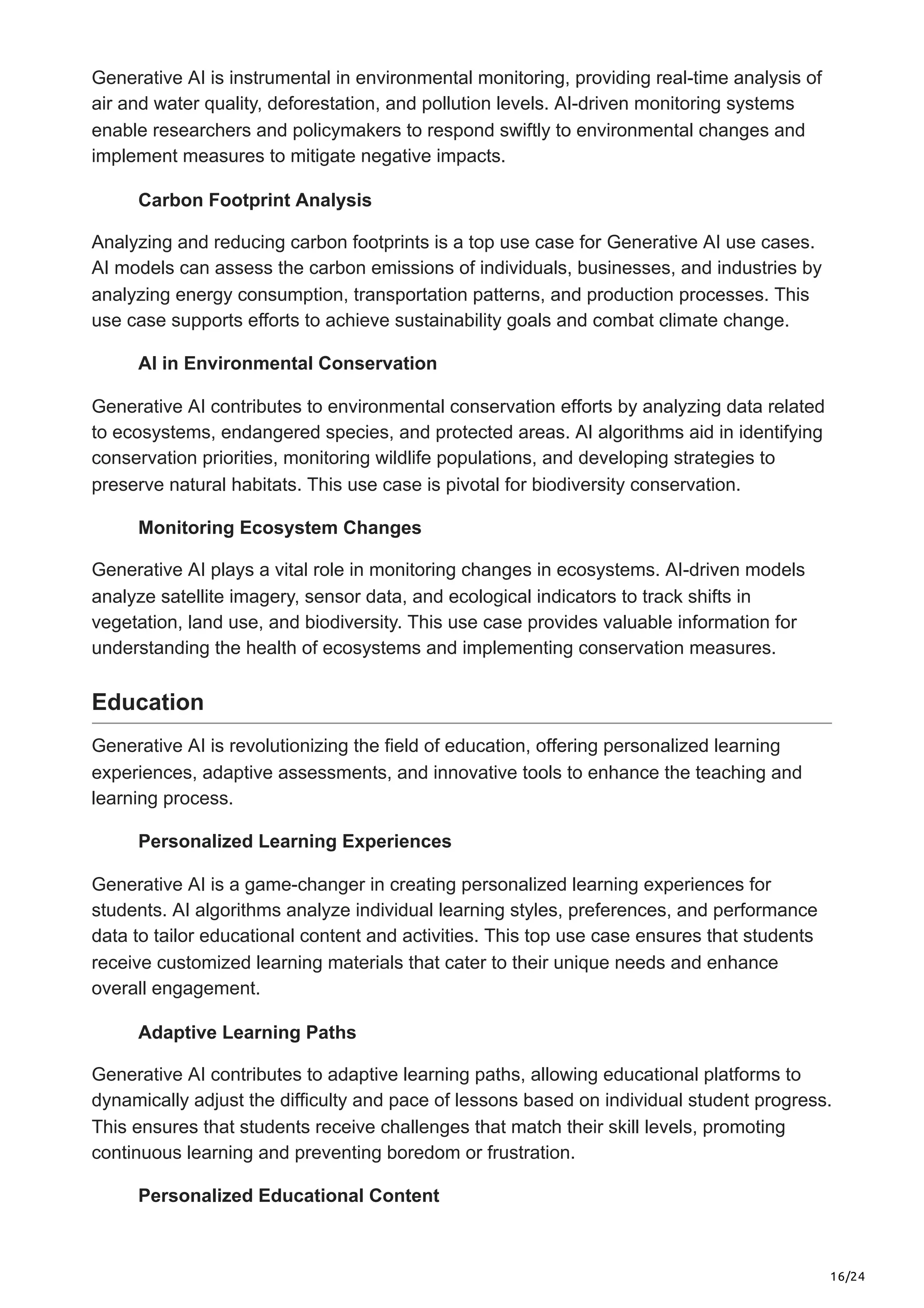 16/24
Generative AI is instrumental in environmental monitoring, providing real-time analysis of
air and water quality, deforestation, and pollution levels. AI-driven monitoring systems
enable researchers and policymakers to respond swiftly to environmental changes and
implement measures to mitigate negative impacts.
Carbon Footprint Analysis
Analyzing and reducing carbon footprints is a top use case for Generative AI use cases.
AI models can assess the carbon emissions of individuals, businesses, and industries by
analyzing energy consumption, transportation patterns, and production processes. This
use case supports efforts to achieve sustainability goals and combat climate change.
AI in Environmental Conservation
Generative AI contributes to environmental conservation efforts by analyzing data related
to ecosystems, endangered species, and protected areas. AI algorithms aid in identifying
conservation priorities, monitoring wildlife populations, and developing strategies to
preserve natural habitats. This use case is pivotal for biodiversity conservation.
Monitoring Ecosystem Changes
Generative AI plays a vital role in monitoring changes in ecosystems. AI-driven models
analyze satellite imagery, sensor data, and ecological indicators to track shifts in
vegetation, land use, and biodiversity. This use case provides valuable information for
understanding the health of ecosystems and implementing conservation measures.
Education
Generative AI is revolutionizing the field of education, offering personalized learning
experiences, adaptive assessments, and innovative tools to enhance the teaching and
learning process.
Personalized Learning Experiences
Generative AI is a game-changer in creating personalized learning experiences for
students. AI algorithms analyze individual learning styles, preferences, and performance
data to tailor educational content and activities. This top use case ensures that students
receive customized learning materials that cater to their unique needs and enhance
overall engagement.
Adaptive Learning Paths
Generative AI contributes to adaptive learning paths, allowing educational platforms to
dynamically adjust the difficulty and pace of lessons based on individual student progress.
This ensures that students receive challenges that match their skill levels, promoting
continuous learning and preventing boredom or frustration.
Personalized Educational Content
 