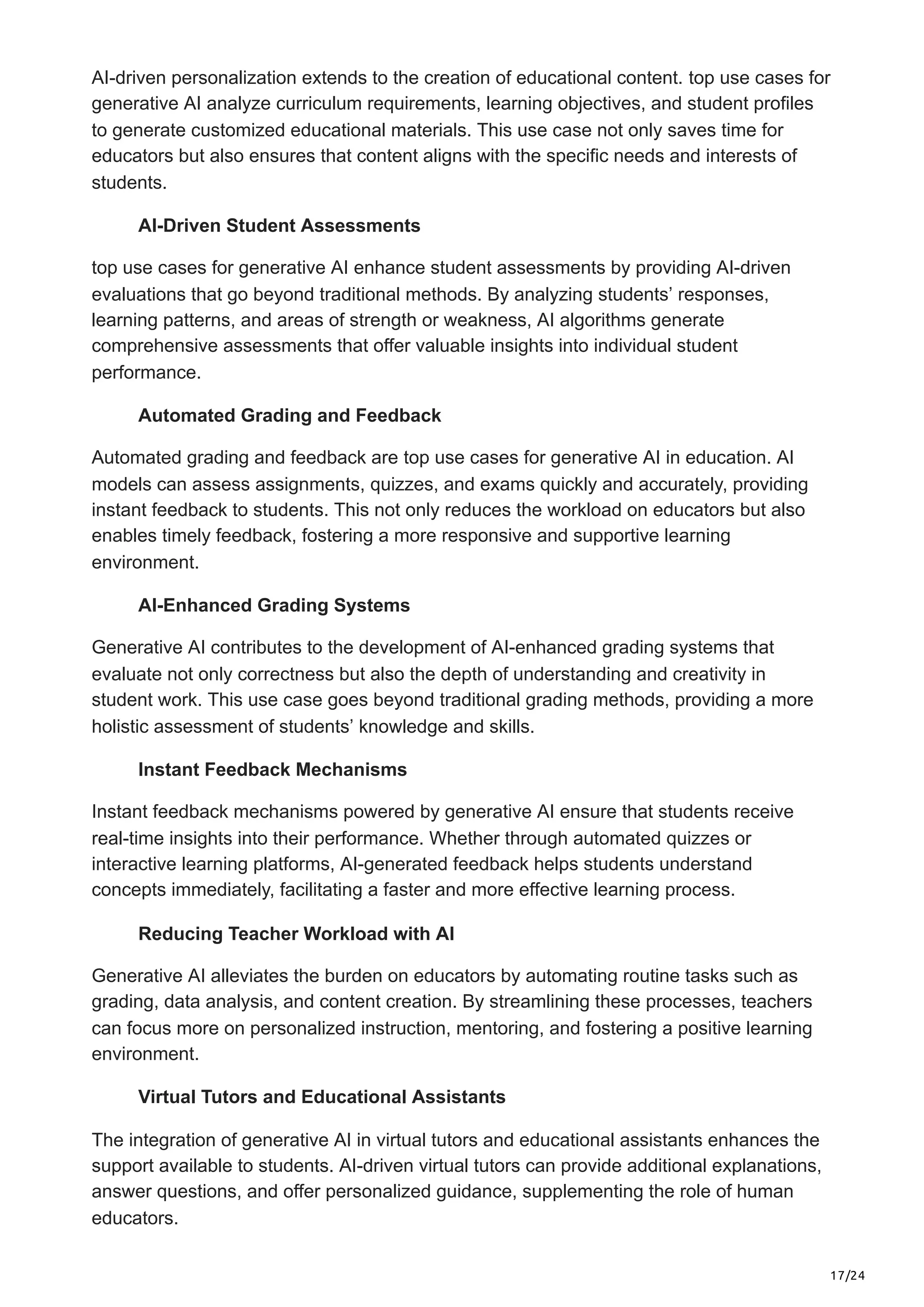 17/24
AI-driven personalization extends to the creation of educational content. top use cases for
generative AI analyze curriculum requirements, learning objectives, and student profiles
to generate customized educational materials. This use case not only saves time for
educators but also ensures that content aligns with the specific needs and interests of
students.
AI-Driven Student Assessments
top use cases for generative AI enhance student assessments by providing AI-driven
evaluations that go beyond traditional methods. By analyzing students’ responses,
learning patterns, and areas of strength or weakness, AI algorithms generate
comprehensive assessments that offer valuable insights into individual student
performance.
Automated Grading and Feedback
Automated grading and feedback are top use cases for generative AI in education. AI
models can assess assignments, quizzes, and exams quickly and accurately, providing
instant feedback to students. This not only reduces the workload on educators but also
enables timely feedback, fostering a more responsive and supportive learning
environment.
AI-Enhanced Grading Systems
Generative AI contributes to the development of AI-enhanced grading systems that
evaluate not only correctness but also the depth of understanding and creativity in
student work. This use case goes beyond traditional grading methods, providing a more
holistic assessment of students’ knowledge and skills.
Instant Feedback Mechanisms
Instant feedback mechanisms powered by generative AI ensure that students receive
real-time insights into their performance. Whether through automated quizzes or
interactive learning platforms, AI-generated feedback helps students understand
concepts immediately, facilitating a faster and more effective learning process.
Reducing Teacher Workload with AI
Generative AI alleviates the burden on educators by automating routine tasks such as
grading, data analysis, and content creation. By streamlining these processes, teachers
can focus more on personalized instruction, mentoring, and fostering a positive learning
environment.
Virtual Tutors and Educational Assistants
The integration of generative AI in virtual tutors and educational assistants enhances the
support available to students. AI-driven virtual tutors can provide additional explanations,
answer questions, and offer personalized guidance, supplementing the role of human
educators.
 