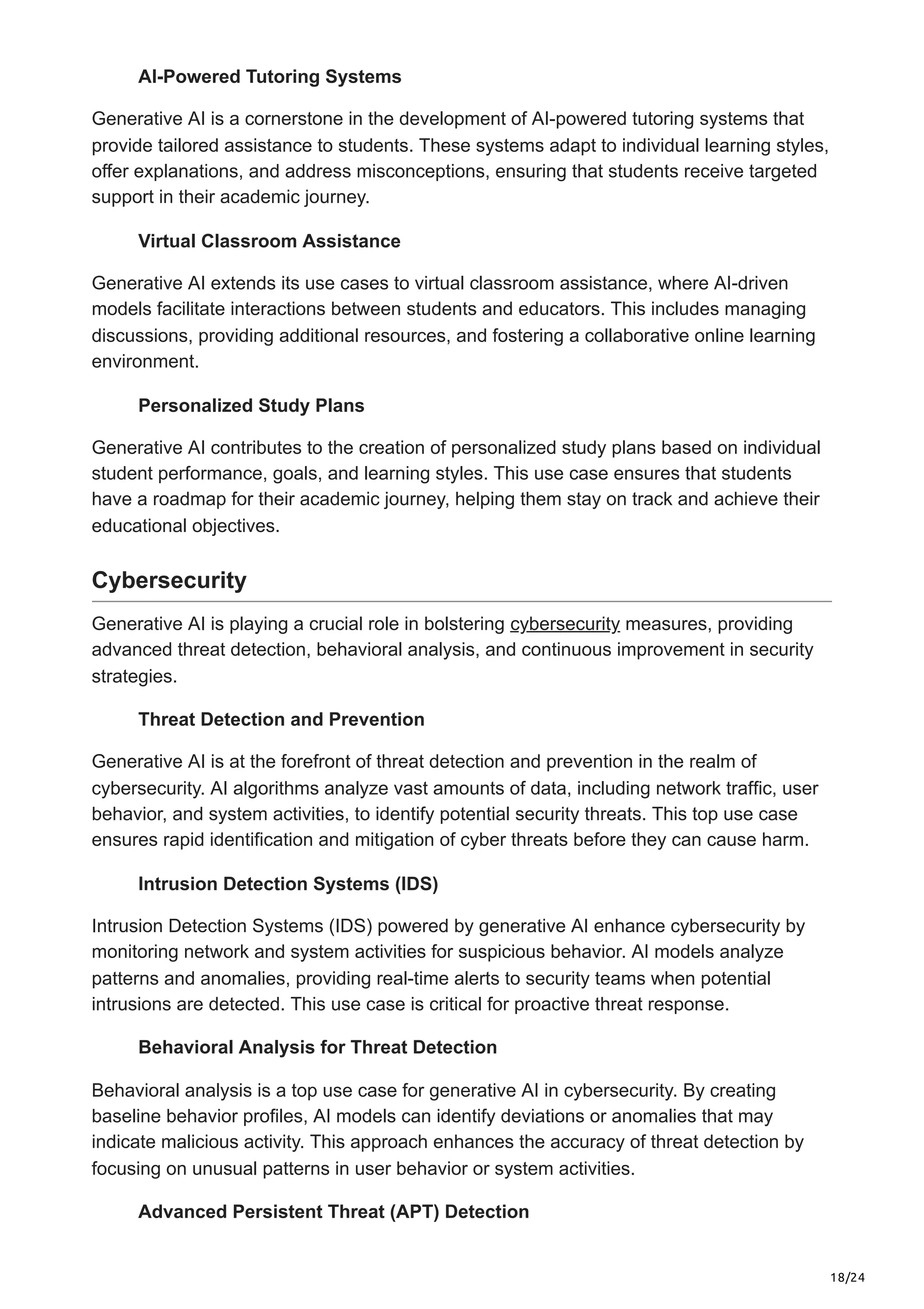18/24
AI-Powered Tutoring Systems
Generative AI is a cornerstone in the development of AI-powered tutoring systems that
provide tailored assistance to students. These systems adapt to individual learning styles,
offer explanations, and address misconceptions, ensuring that students receive targeted
support in their academic journey.
Virtual Classroom Assistance
Generative AI extends its use cases to virtual classroom assistance, where AI-driven
models facilitate interactions between students and educators. This includes managing
discussions, providing additional resources, and fostering a collaborative online learning
environment.
Personalized Study Plans
Generative AI contributes to the creation of personalized study plans based on individual
student performance, goals, and learning styles. This use case ensures that students
have a roadmap for their academic journey, helping them stay on track and achieve their
educational objectives.
Cybersecurity
Generative AI is playing a crucial role in bolstering cybersecurity measures, providing
advanced threat detection, behavioral analysis, and continuous improvement in security
strategies.
Threat Detection and Prevention
Generative AI is at the forefront of threat detection and prevention in the realm of
cybersecurity. AI algorithms analyze vast amounts of data, including network traffic, user
behavior, and system activities, to identify potential security threats. This top use case
ensures rapid identification and mitigation of cyber threats before they can cause harm.
Intrusion Detection Systems (IDS)
Intrusion Detection Systems (IDS) powered by generative AI enhance cybersecurity by
monitoring network and system activities for suspicious behavior. AI models analyze
patterns and anomalies, providing real-time alerts to security teams when potential
intrusions are detected. This use case is critical for proactive threat response.
Behavioral Analysis for Threat Detection
Behavioral analysis is a top use case for generative AI in cybersecurity. By creating
baseline behavior profiles, AI models can identify deviations or anomalies that may
indicate malicious activity. This approach enhances the accuracy of threat detection by
focusing on unusual patterns in user behavior or system activities.
Advanced Persistent Threat (APT) Detection
 