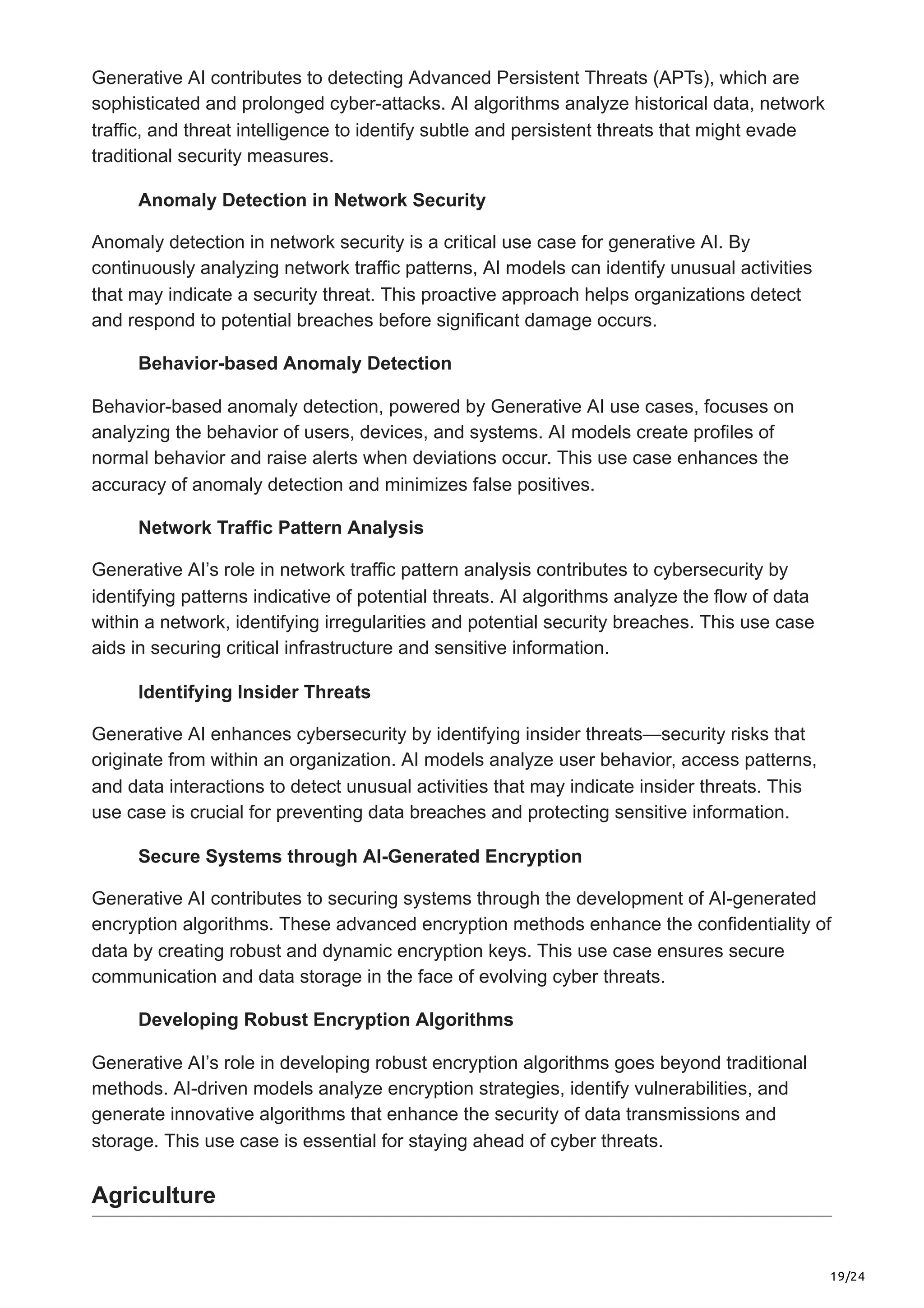 19/24
Generative AI contributes to detecting Advanced Persistent Threats (APTs), which are
sophisticated and prolonged cyber-attacks. AI algorithms analyze historical data, network
traffic, and threat intelligence to identify subtle and persistent threats that might evade
traditional security measures.
Anomaly Detection in Network Security
Anomaly detection in network security is a critical use case for generative AI. By
continuously analyzing network traffic patterns, AI models can identify unusual activities
that may indicate a security threat. This proactive approach helps organizations detect
and respond to potential breaches before significant damage occurs.
Behavior-based Anomaly Detection
Behavior-based anomaly detection, powered by Generative AI use cases, focuses on
analyzing the behavior of users, devices, and systems. AI models create profiles of
normal behavior and raise alerts when deviations occur. This use case enhances the
accuracy of anomaly detection and minimizes false positives.
Network Traffic Pattern Analysis
Generative AI’s role in network traffic pattern analysis contributes to cybersecurity by
identifying patterns indicative of potential threats. AI algorithms analyze the flow of data
within a network, identifying irregularities and potential security breaches. This use case
aids in securing critical infrastructure and sensitive information.
Identifying Insider Threats
Generative AI enhances cybersecurity by identifying insider threats—security risks that
originate from within an organization. AI models analyze user behavior, access patterns,
and data interactions to detect unusual activities that may indicate insider threats. This
use case is crucial for preventing data breaches and protecting sensitive information.
Secure Systems through AI-Generated Encryption
Generative AI contributes to securing systems through the development of AI-generated
encryption algorithms. These advanced encryption methods enhance the confidentiality of
data by creating robust and dynamic encryption keys. This use case ensures secure
communication and data storage in the face of evolving cyber threats.
Developing Robust Encryption Algorithms
Generative AI’s role in developing robust encryption algorithms goes beyond traditional
methods. AI-driven models analyze encryption strategies, identify vulnerabilities, and
generate innovative algorithms that enhance the security of data transmissions and
storage. This use case is essential for staying ahead of cyber threats.
Agriculture
 