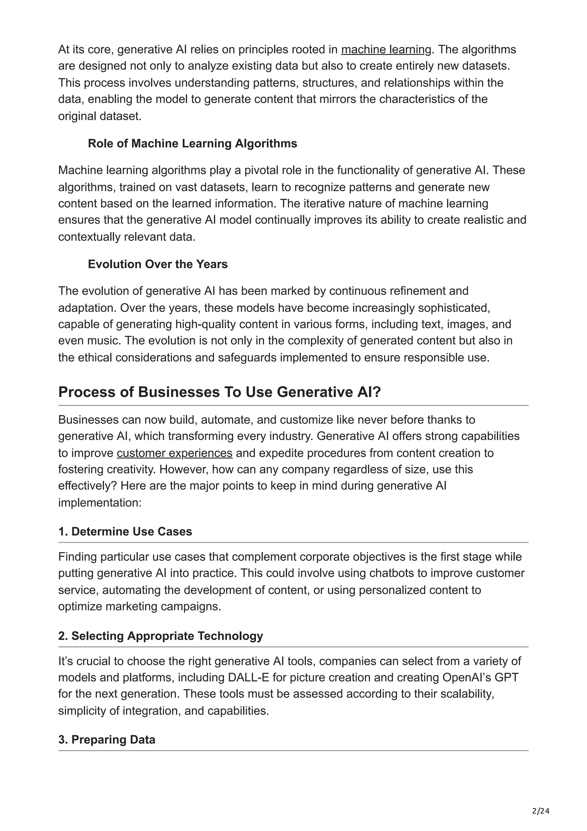 2/24
At its core, generative AI relies on principles rooted in machine learning. The algorithms
are designed not only to analyze existing data but also to create entirely new datasets.
This process involves understanding patterns, structures, and relationships within the
data, enabling the model to generate content that mirrors the characteristics of the
original dataset.
Role of Machine Learning Algorithms
Machine learning algorithms play a pivotal role in the functionality of generative AI. These
algorithms, trained on vast datasets, learn to recognize patterns and generate new
content based on the learned information. The iterative nature of machine learning
ensures that the generative AI model continually improves its ability to create realistic and
contextually relevant data.
Evolution Over the Years
The evolution of generative AI has been marked by continuous refinement and
adaptation. Over the years, these models have become increasingly sophisticated,
capable of generating high-quality content in various forms, including text, images, and
even music. The evolution is not only in the complexity of generated content but also in
the ethical considerations and safeguards implemented to ensure responsible use.
Process of Businesses To Use Generative AI?
Businesses can now build, automate, and customize like never before thanks to
generative AI, which transforming every industry. Generative AI offers strong capabilities
to improve customer experiences and expedite procedures from content creation to
fostering creativity. However, how can any company regardless of size, use this
effectively? Here are the major points to keep in mind during generative AI
implementation:
1. Determine Use Cases
Finding particular use cases that complement corporate objectives is the first stage while
putting generative AI into practice. This could involve using chatbots to improve customer
service, automating the development of content, or using personalized content to
optimize marketing campaigns.
2. Selecting Appropriate Technology
It’s crucial to choose the right generative AI tools, companies can select from a variety of
models and platforms, including DALL-E for picture creation and creating OpenAI’s GPT
for the next generation. These tools must be assessed according to their scalability,
simplicity of integration, and capabilities.
3. Preparing Data
 