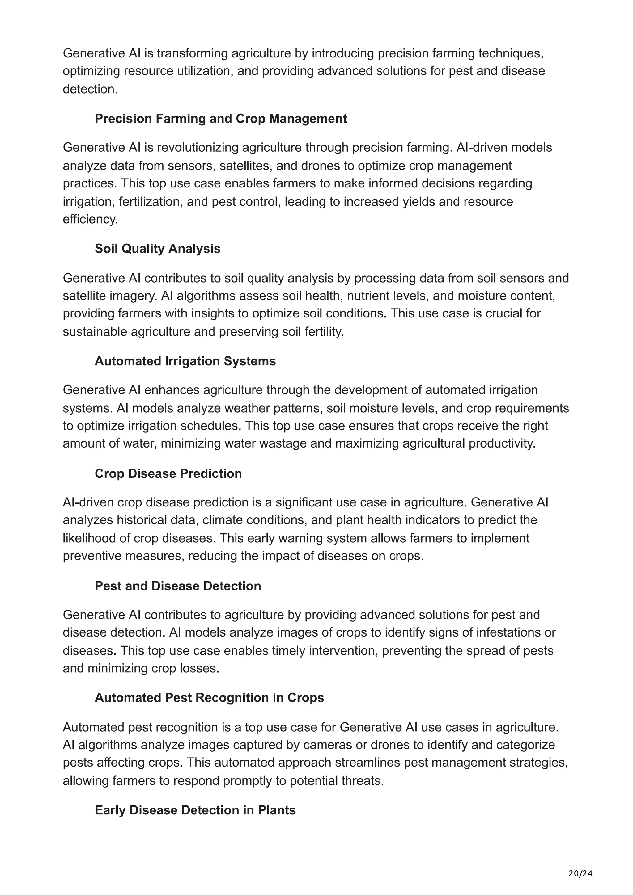 20/24
Generative AI is transforming agriculture by introducing precision farming techniques,
optimizing resource utilization, and providing advanced solutions for pest and disease
detection.
Precision Farming and Crop Management
Generative AI is revolutionizing agriculture through precision farming. AI-driven models
analyze data from sensors, satellites, and drones to optimize crop management
practices. This top use case enables farmers to make informed decisions regarding
irrigation, fertilization, and pest control, leading to increased yields and resource
efficiency.
Soil Quality Analysis
Generative AI contributes to soil quality analysis by processing data from soil sensors and
satellite imagery. AI algorithms assess soil health, nutrient levels, and moisture content,
providing farmers with insights to optimize soil conditions. This use case is crucial for
sustainable agriculture and preserving soil fertility.
Automated Irrigation Systems
Generative AI enhances agriculture through the development of automated irrigation
systems. AI models analyze weather patterns, soil moisture levels, and crop requirements
to optimize irrigation schedules. This top use case ensures that crops receive the right
amount of water, minimizing water wastage and maximizing agricultural productivity.
Crop Disease Prediction
AI-driven crop disease prediction is a significant use case in agriculture. Generative AI
analyzes historical data, climate conditions, and plant health indicators to predict the
likelihood of crop diseases. This early warning system allows farmers to implement
preventive measures, reducing the impact of diseases on crops.
Pest and Disease Detection
Generative AI contributes to agriculture by providing advanced solutions for pest and
disease detection. AI models analyze images of crops to identify signs of infestations or
diseases. This top use case enables timely intervention, preventing the spread of pests
and minimizing crop losses.
Automated Pest Recognition in Crops
Automated pest recognition is a top use case for Generative AI use cases in agriculture.
AI algorithms analyze images captured by cameras or drones to identify and categorize
pests affecting crops. This automated approach streamlines pest management strategies,
allowing farmers to respond promptly to potential threats.
Early Disease Detection in Plants
 