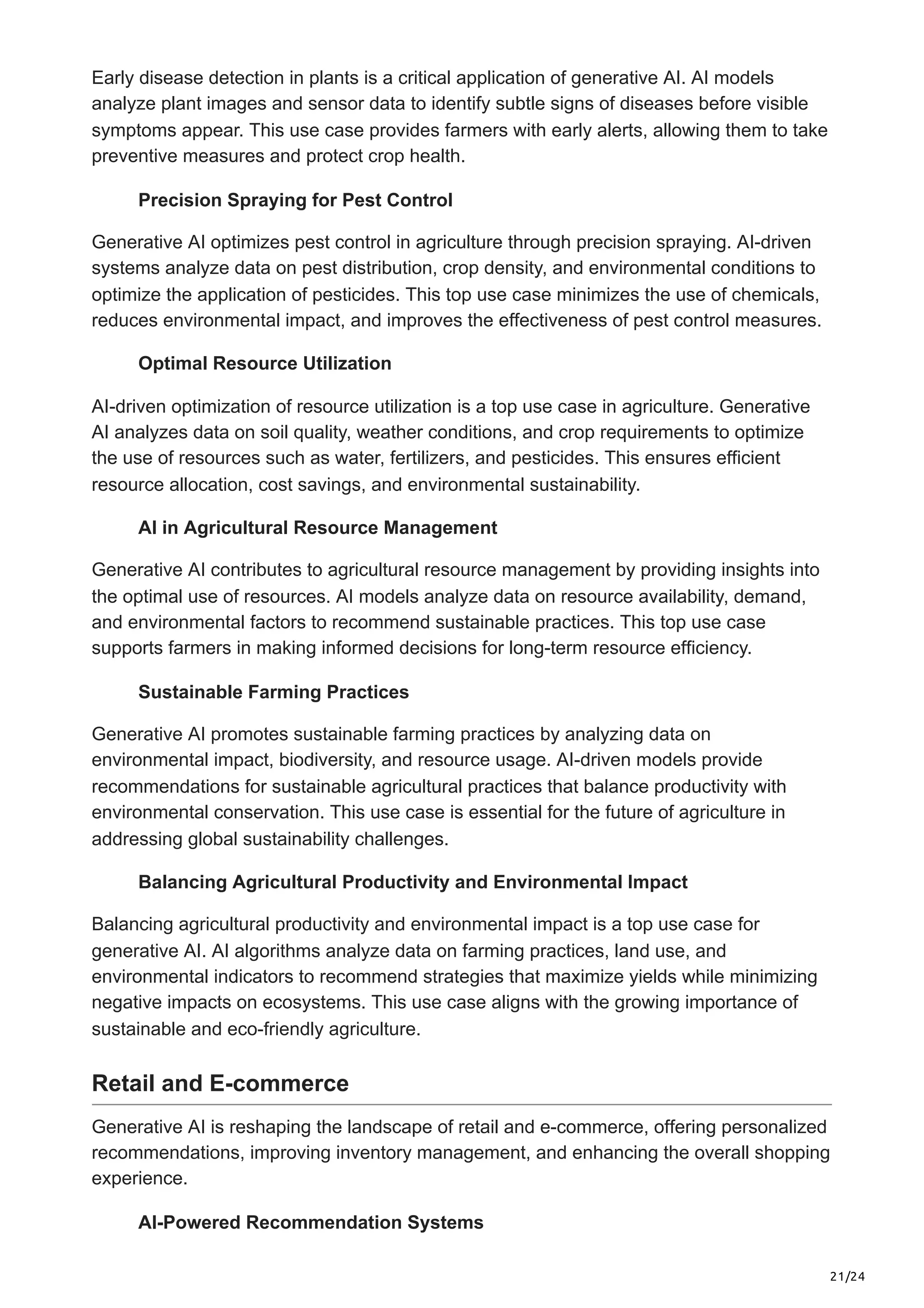 21/24
Early disease detection in plants is a critical application of generative AI. AI models
analyze plant images and sensor data to identify subtle signs of diseases before visible
symptoms appear. This use case provides farmers with early alerts, allowing them to take
preventive measures and protect crop health.
Precision Spraying for Pest Control
Generative AI optimizes pest control in agriculture through precision spraying. AI-driven
systems analyze data on pest distribution, crop density, and environmental conditions to
optimize the application of pesticides. This top use case minimizes the use of chemicals,
reduces environmental impact, and improves the effectiveness of pest control measures.
Optimal Resource Utilization
AI-driven optimization of resource utilization is a top use case in agriculture. Generative
AI analyzes data on soil quality, weather conditions, and crop requirements to optimize
the use of resources such as water, fertilizers, and pesticides. This ensures efficient
resource allocation, cost savings, and environmental sustainability.
AI in Agricultural Resource Management
Generative AI contributes to agricultural resource management by providing insights into
the optimal use of resources. AI models analyze data on resource availability, demand,
and environmental factors to recommend sustainable practices. This top use case
supports farmers in making informed decisions for long-term resource efficiency.
Sustainable Farming Practices
Generative AI promotes sustainable farming practices by analyzing data on
environmental impact, biodiversity, and resource usage. AI-driven models provide
recommendations for sustainable agricultural practices that balance productivity with
environmental conservation. This use case is essential for the future of agriculture in
addressing global sustainability challenges.
Balancing Agricultural Productivity and Environmental Impact
Balancing agricultural productivity and environmental impact is a top use case for
generative AI. AI algorithms analyze data on farming practices, land use, and
environmental indicators to recommend strategies that maximize yields while minimizing
negative impacts on ecosystems. This use case aligns with the growing importance of
sustainable and eco-friendly agriculture.
Retail and E-commerce
Generative AI is reshaping the landscape of retail and e-commerce, offering personalized
recommendations, improving inventory management, and enhancing the overall shopping
experience.
AI-Powered Recommendation Systems
 