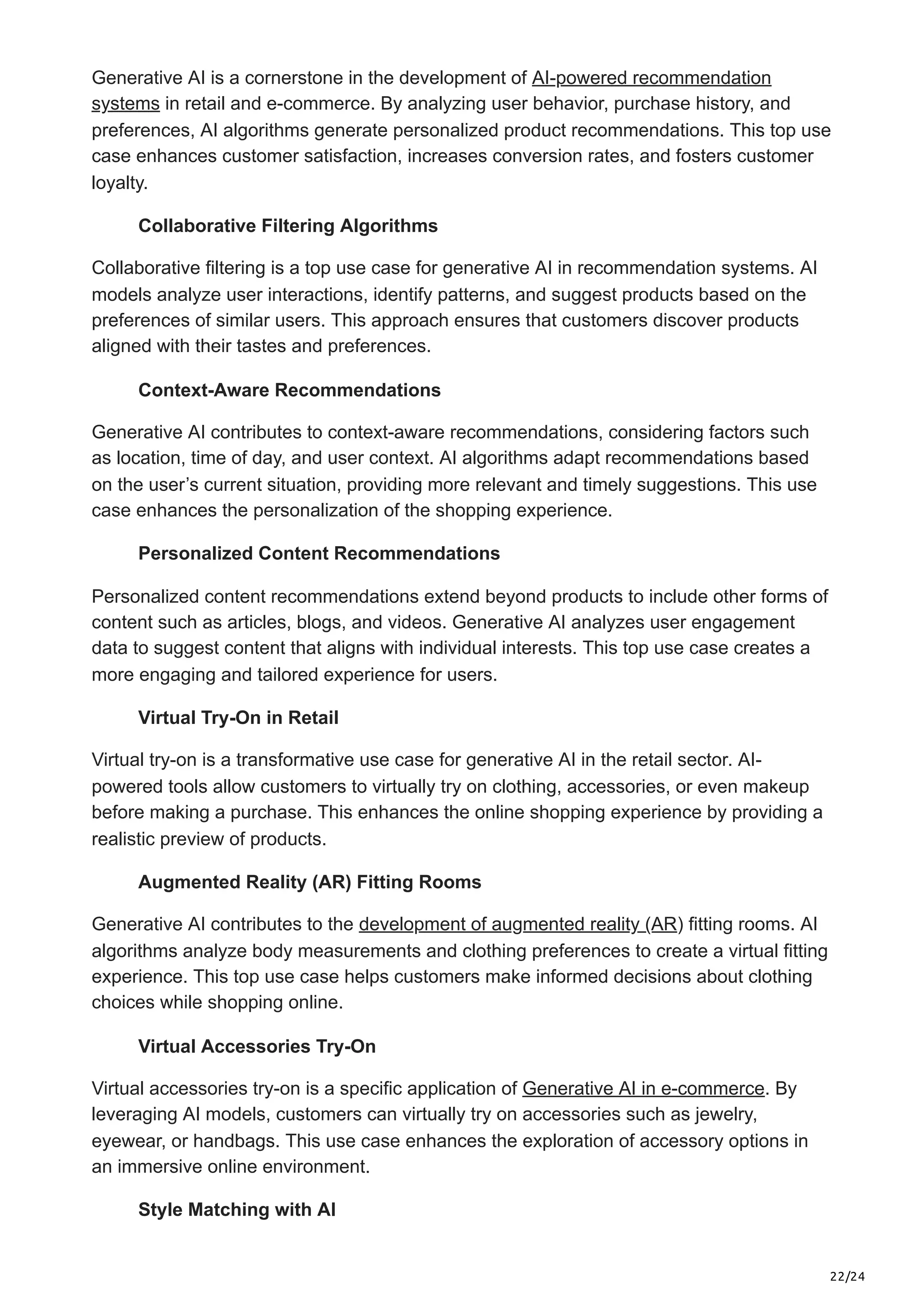 22/24
Generative AI is a cornerstone in the development of AI-powered recommendation
systems in retail and e-commerce. By analyzing user behavior, purchase history, and
preferences, AI algorithms generate personalized product recommendations. This top use
case enhances customer satisfaction, increases conversion rates, and fosters customer
loyalty.
Collaborative Filtering Algorithms
Collaborative filtering is a top use case for generative AI in recommendation systems. AI
models analyze user interactions, identify patterns, and suggest products based on the
preferences of similar users. This approach ensures that customers discover products
aligned with their tastes and preferences.
Context-Aware Recommendations
Generative AI contributes to context-aware recommendations, considering factors such
as location, time of day, and user context. AI algorithms adapt recommendations based
on the user’s current situation, providing more relevant and timely suggestions. This use
case enhances the personalization of the shopping experience.
Personalized Content Recommendations
Personalized content recommendations extend beyond products to include other forms of
content such as articles, blogs, and videos. Generative AI analyzes user engagement
data to suggest content that aligns with individual interests. This top use case creates a
more engaging and tailored experience for users.
Virtual Try-On in Retail
Virtual try-on is a transformative use case for generative AI in the retail sector. AI-
powered tools allow customers to virtually try on clothing, accessories, or even makeup
before making a purchase. This enhances the online shopping experience by providing a
realistic preview of products.
Augmented Reality (AR) Fitting Rooms
Generative AI contributes to the development of augmented reality (AR) fitting rooms. AI
algorithms analyze body measurements and clothing preferences to create a virtual fitting
experience. This top use case helps customers make informed decisions about clothing
choices while shopping online.
Virtual Accessories Try-On
Virtual accessories try-on is a specific application of Generative AI in e-commerce. By
leveraging AI models, customers can virtually try on accessories such as jewelry,
eyewear, or handbags. This use case enhances the exploration of accessory options in
an immersive online environment.
Style Matching with AI
 