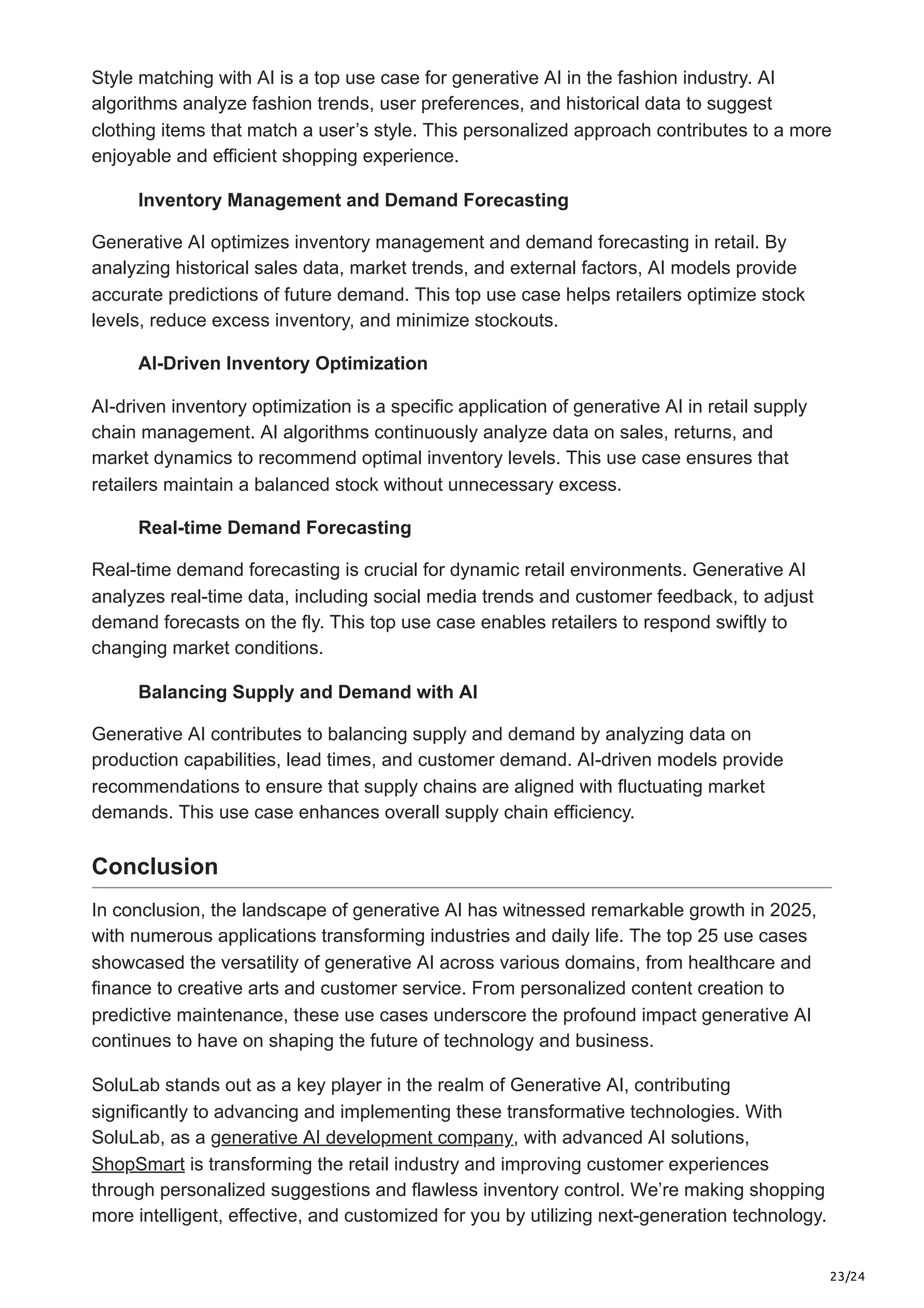 23/24
Style matching with AI is a top use case for generative AI in the fashion industry. AI
algorithms analyze fashion trends, user preferences, and historical data to suggest
clothing items that match a user’s style. This personalized approach contributes to a more
enjoyable and efficient shopping experience.
Inventory Management and Demand Forecasting
Generative AI optimizes inventory management and demand forecasting in retail. By
analyzing historical sales data, market trends, and external factors, AI models provide
accurate predictions of future demand. This top use case helps retailers optimize stock
levels, reduce excess inventory, and minimize stockouts.
AI-Driven Inventory Optimization
AI-driven inventory optimization is a specific application of generative AI in retail supply
chain management. AI algorithms continuously analyze data on sales, returns, and
market dynamics to recommend optimal inventory levels. This use case ensures that
retailers maintain a balanced stock without unnecessary excess.
Real-time Demand Forecasting
Real-time demand forecasting is crucial for dynamic retail environments. Generative AI
analyzes real-time data, including social media trends and customer feedback, to adjust
demand forecasts on the fly. This top use case enables retailers to respond swiftly to
changing market conditions.
Balancing Supply and Demand with AI
Generative AI contributes to balancing supply and demand by analyzing data on
production capabilities, lead times, and customer demand. AI-driven models provide
recommendations to ensure that supply chains are aligned with fluctuating market
demands. This use case enhances overall supply chain efficiency.
Conclusion
In conclusion, the landscape of generative AI has witnessed remarkable growth in 2025,
with numerous applications transforming industries and daily life. The top 25 use cases
showcased the versatility of generative AI across various domains, from healthcare and
finance to creative arts and customer service. From personalized content creation to
predictive maintenance, these use cases underscore the profound impact generative AI
continues to have on shaping the future of technology and business.
SoluLab stands out as a key player in the realm of Generative AI, contributing
significantly to advancing and implementing these transformative technologies. With
SoluLab, as a generative AI development company, with advanced AI solutions,
ShopSmart is transforming the retail industry and improving customer experiences
through personalized suggestions and flawless inventory control. We’re making shopping
more intelligent, effective, and customized for you by utilizing next-generation technology.
 