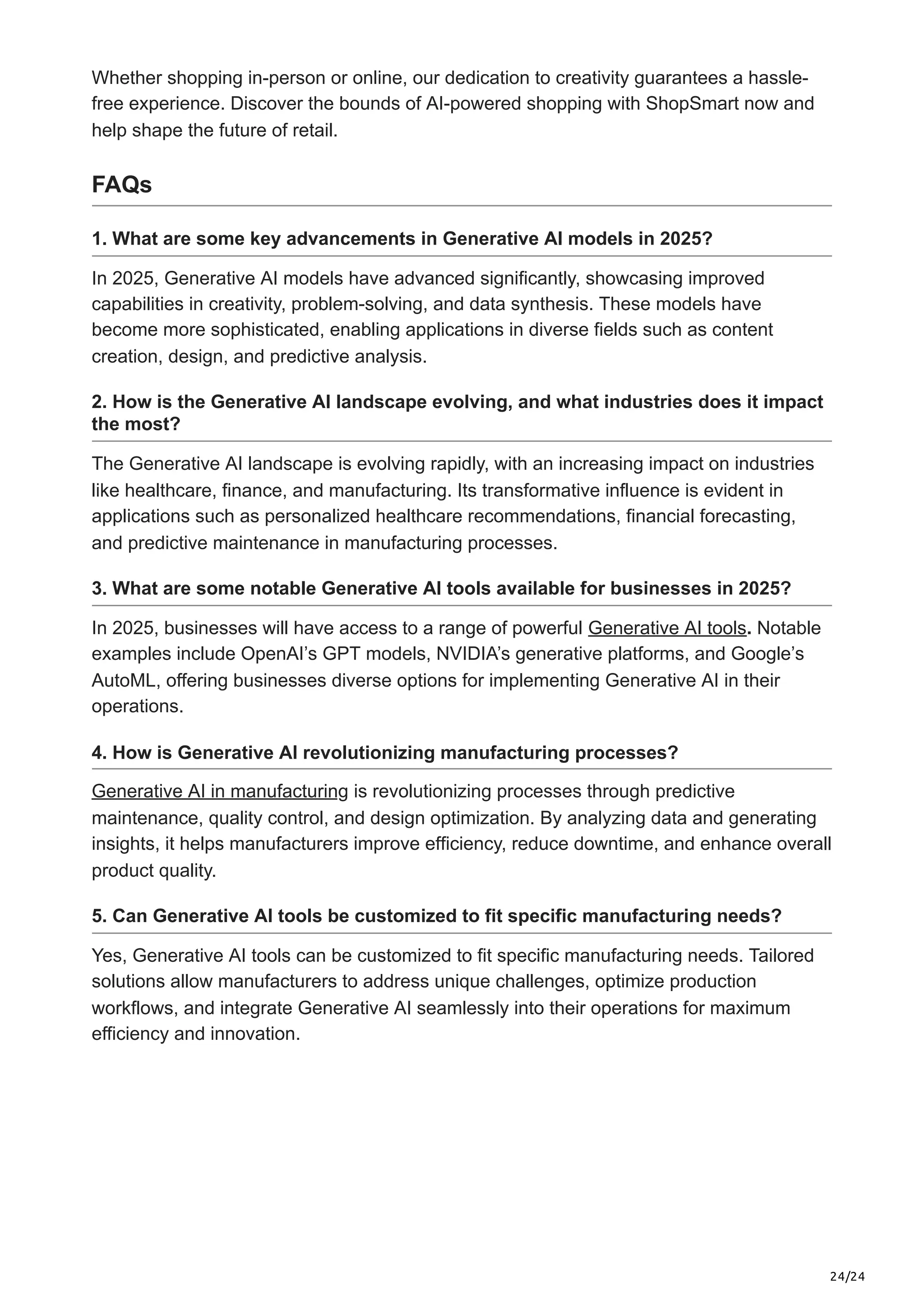 24/24
Whether shopping in-person or online, our dedication to creativity guarantees a hassle-
free experience. Discover the bounds of AI-powered shopping with ShopSmart now and
help shape the future of retail.
FAQs
1. What are some key advancements in Generative AI models in 2025?
In 2025, Generative AI models have advanced significantly, showcasing improved
capabilities in creativity, problem-solving, and data synthesis. These models have
become more sophisticated, enabling applications in diverse fields such as content
creation, design, and predictive analysis.
2. How is the Generative AI landscape evolving, and what industries does it impact
the most?
The Generative AI landscape is evolving rapidly, with an increasing impact on industries
like healthcare, finance, and manufacturing. Its transformative influence is evident in
applications such as personalized healthcare recommendations, financial forecasting,
and predictive maintenance in manufacturing processes.
3. What are some notable Generative AI tools available for businesses in 2025?
In 2025, businesses will have access to a range of powerful Generative AI tools. Notable
examples include OpenAI’s GPT models, NVIDIA’s generative platforms, and Google’s
AutoML, offering businesses diverse options for implementing Generative AI in their
operations.
4. How is Generative AI revolutionizing manufacturing processes?
Generative AI in manufacturing is revolutionizing processes through predictive
maintenance, quality control, and design optimization. By analyzing data and generating
insights, it helps manufacturers improve efficiency, reduce downtime, and enhance overall
product quality.
5. Can Generative AI tools be customized to fit specific manufacturing needs?
Yes, Generative AI tools can be customized to fit specific manufacturing needs. Tailored
solutions allow manufacturers to address unique challenges, optimize production
workflows, and integrate Generative AI seamlessly into their operations for maximum
efficiency and innovation.
 