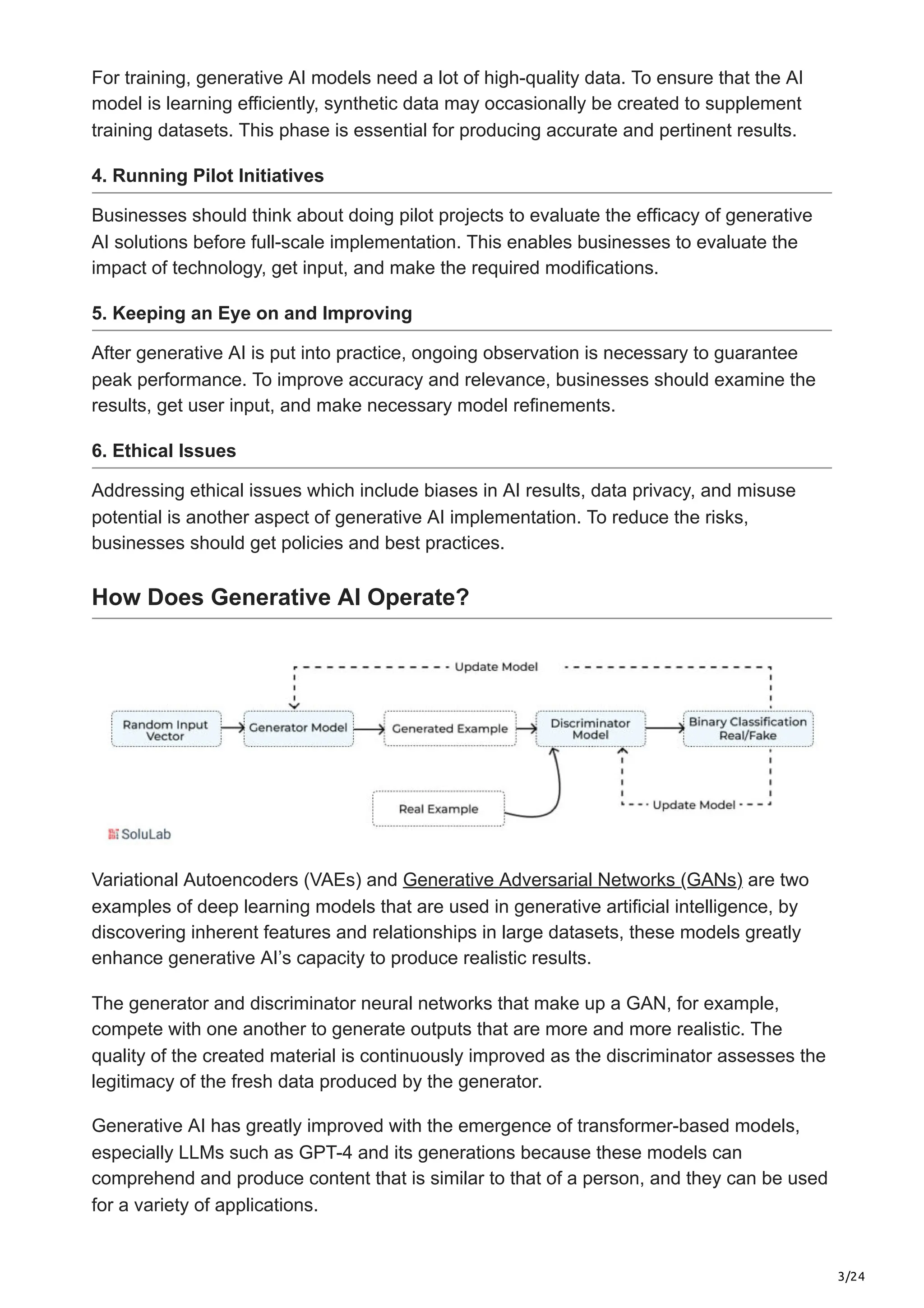 3/24
For training, generative AI models need a lot of high-quality data. To ensure that the AI
model is learning efficiently, synthetic data may occasionally be created to supplement
training datasets. This phase is essential for producing accurate and pertinent results.
4. Running Pilot Initiatives
Businesses should think about doing pilot projects to evaluate the efficacy of generative
AI solutions before full-scale implementation. This enables businesses to evaluate the
impact of technology, get input, and make the required modifications.
5. Keeping an Eye on and Improving
After generative AI is put into practice, ongoing observation is necessary to guarantee
peak performance. To improve accuracy and relevance, businesses should examine the
results, get user input, and make necessary model refinements.
6. Ethical Issues
Addressing ethical issues which include biases in AI results, data privacy, and misuse
potential is another aspect of generative AI implementation. To reduce the risks,
businesses should get policies and best practices.
How Does Generative AI Operate?
Variational Autoencoders (VAEs) and Generative Adversarial Networks (GANs) are two
examples of deep learning models that are used in generative artificial intelligence, by
discovering inherent features and relationships in large datasets, these models greatly
enhance generative AI’s capacity to produce realistic results.
The generator and discriminator neural networks that make up a GAN, for example,
compete with one another to generate outputs that are more and more realistic. The
quality of the created material is continuously improved as the discriminator assesses the
legitimacy of the fresh data produced by the generator.
Generative AI has greatly improved with the emergence of transformer-based models,
especially LLMs such as GPT-4 and its generations because these models can
comprehend and produce content that is similar to that of a person, and they can be used
for a variety of applications.
 