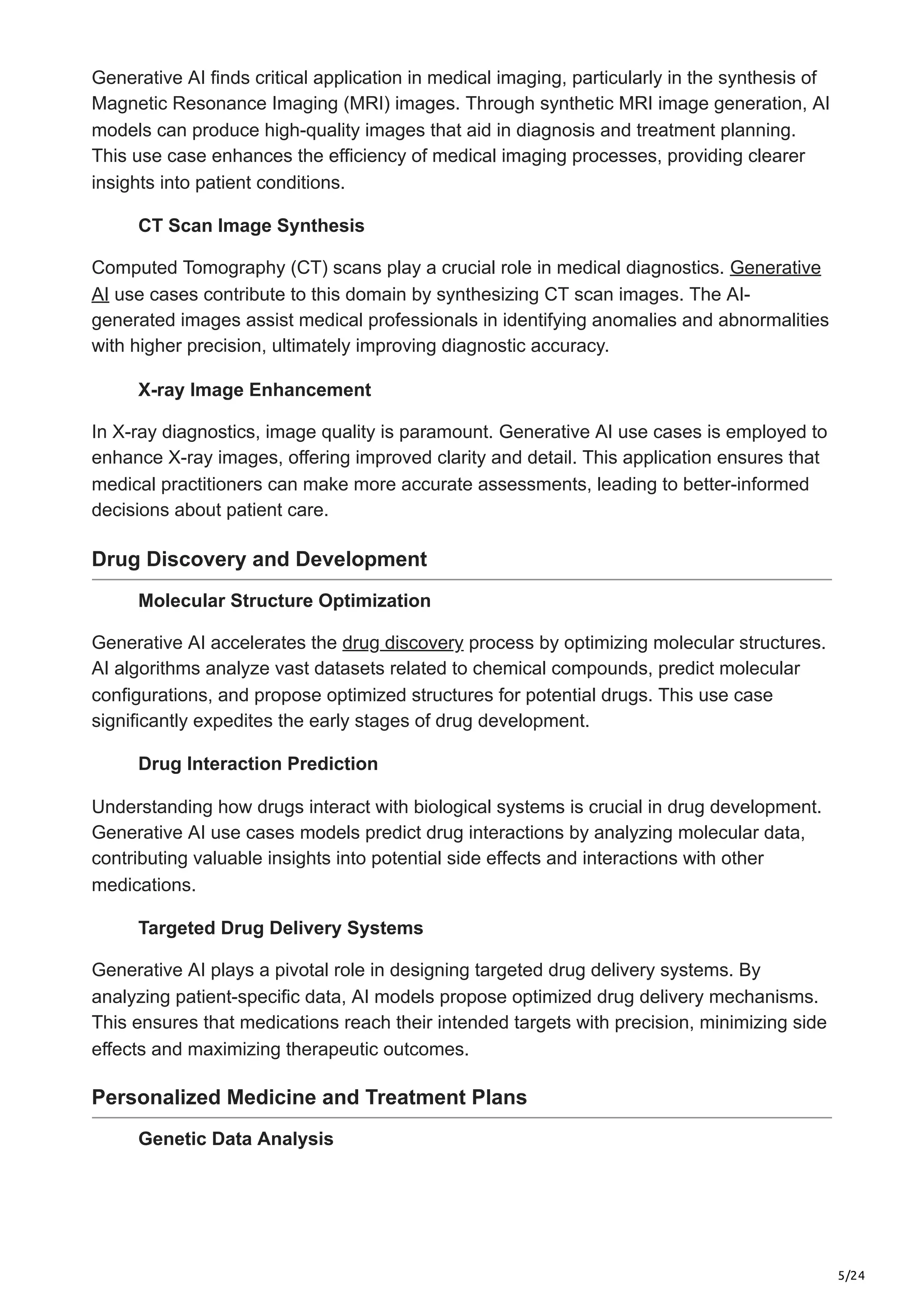 5/24
Generative AI finds critical application in medical imaging, particularly in the synthesis of
Magnetic Resonance Imaging (MRI) images. Through synthetic MRI image generation, AI
models can produce high-quality images that aid in diagnosis and treatment planning.
This use case enhances the efficiency of medical imaging processes, providing clearer
insights into patient conditions.
CT Scan Image Synthesis
Computed Tomography (CT) scans play a crucial role in medical diagnostics. Generative
AI use cases contribute to this domain by synthesizing CT scan images. The AI-
generated images assist medical professionals in identifying anomalies and abnormalities
with higher precision, ultimately improving diagnostic accuracy.
X-ray Image Enhancement
In X-ray diagnostics, image quality is paramount. Generative AI use cases is employed to
enhance X-ray images, offering improved clarity and detail. This application ensures that
medical practitioners can make more accurate assessments, leading to better-informed
decisions about patient care.
Drug Discovery and Development
Molecular Structure Optimization
Generative AI accelerates the drug discovery process by optimizing molecular structures.
AI algorithms analyze vast datasets related to chemical compounds, predict molecular
configurations, and propose optimized structures for potential drugs. This use case
significantly expedites the early stages of drug development.
Drug Interaction Prediction
Understanding how drugs interact with biological systems is crucial in drug development.
Generative AI use cases models predict drug interactions by analyzing molecular data,
contributing valuable insights into potential side effects and interactions with other
medications.
Targeted Drug Delivery Systems
Generative AI plays a pivotal role in designing targeted drug delivery systems. By
analyzing patient-specific data, AI models propose optimized drug delivery mechanisms.
This ensures that medications reach their intended targets with precision, minimizing side
effects and maximizing therapeutic outcomes.
Personalized Medicine and Treatment Plans
Genetic Data Analysis
 