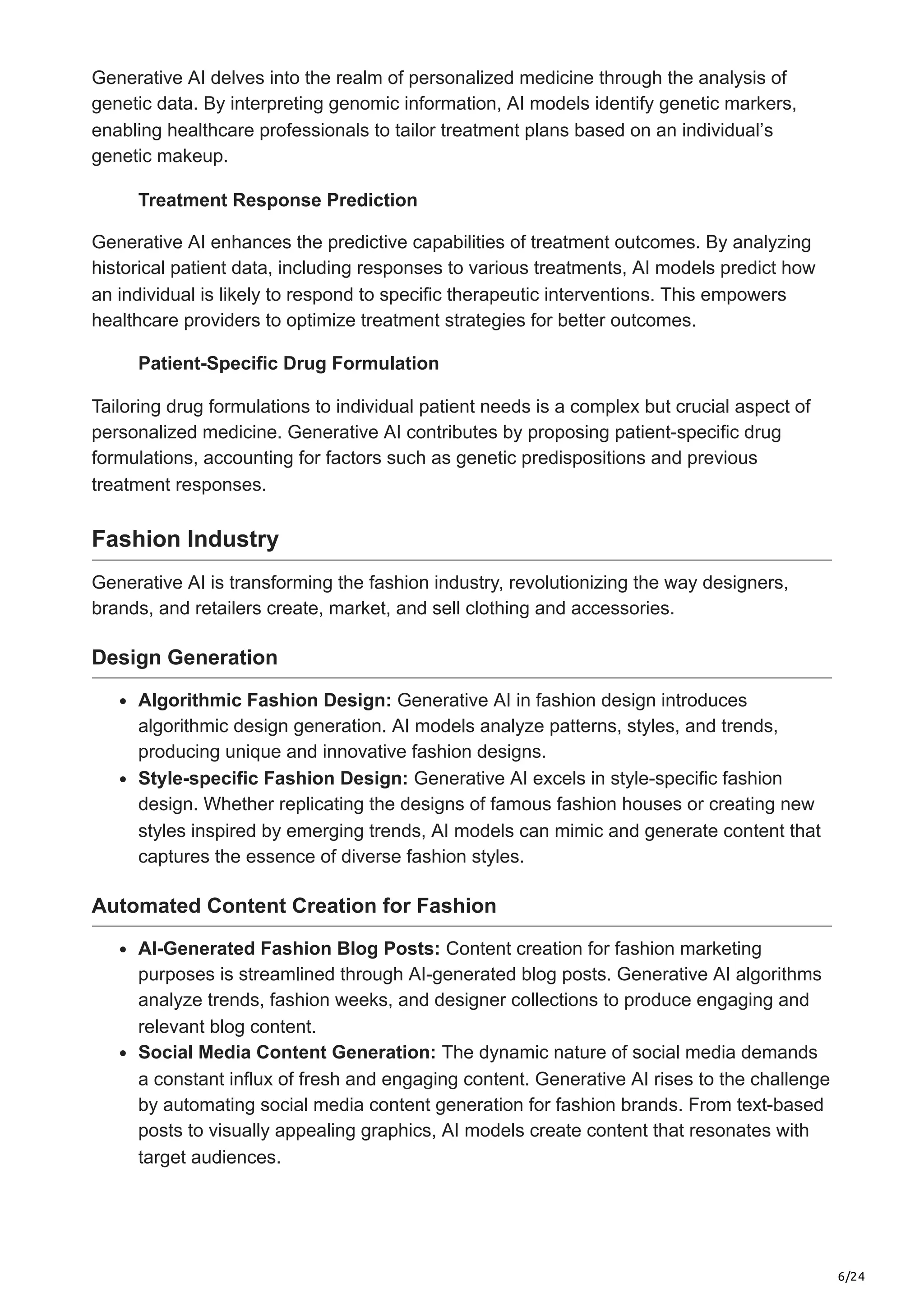 6/24
Generative AI delves into the realm of personalized medicine through the analysis of
genetic data. By interpreting genomic information, AI models identify genetic markers,
enabling healthcare professionals to tailor treatment plans based on an individual’s
genetic makeup.
Treatment Response Prediction
Generative AI enhances the predictive capabilities of treatment outcomes. By analyzing
historical patient data, including responses to various treatments, AI models predict how
an individual is likely to respond to specific therapeutic interventions. This empowers
healthcare providers to optimize treatment strategies for better outcomes.
Patient-Specific Drug Formulation
Tailoring drug formulations to individual patient needs is a complex but crucial aspect of
personalized medicine. Generative AI contributes by proposing patient-specific drug
formulations, accounting for factors such as genetic predispositions and previous
treatment responses.
Fashion Industry
Generative AI is transforming the fashion industry, revolutionizing the way designers,
brands, and retailers create, market, and sell clothing and accessories.
Design Generation
Algorithmic Fashion Design: Generative AI in fashion design introduces
algorithmic design generation. AI models analyze patterns, styles, and trends,
producing unique and innovative fashion designs.
Style-specific Fashion Design: Generative AI excels in style-specific fashion
design. Whether replicating the designs of famous fashion houses or creating new
styles inspired by emerging trends, AI models can mimic and generate content that
captures the essence of diverse fashion styles.
Automated Content Creation for Fashion
AI-Generated Fashion Blog Posts: Content creation for fashion marketing
purposes is streamlined through AI-generated blog posts. Generative AI algorithms
analyze trends, fashion weeks, and designer collections to produce engaging and
relevant blog content.
Social Media Content Generation: The dynamic nature of social media demands
a constant influx of fresh and engaging content. Generative AI rises to the challenge
by automating social media content generation for fashion brands. From text-based
posts to visually appealing graphics, AI models create content that resonates with
target audiences.
 