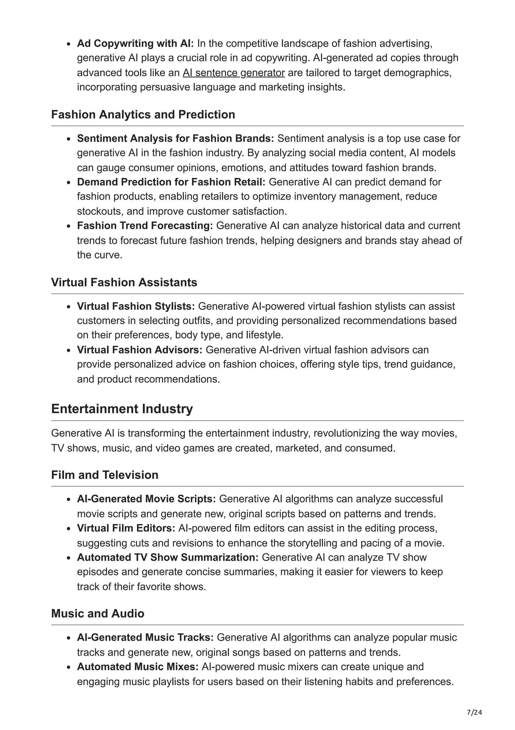 7/24
Ad Copywriting with AI: In the competitive landscape of fashion advertising,
generative AI plays a crucial role in ad copywriting. AI-generated ad copies through
advanced tools like an AI sentence generator are tailored to target demographics,
incorporating persuasive language and marketing insights.
Fashion Analytics and Prediction
Sentiment Analysis for Fashion Brands: Sentiment analysis is a top use case for
generative AI in the fashion industry. By analyzing social media content, AI models
can gauge consumer opinions, emotions, and attitudes toward fashion brands.
Demand Prediction for Fashion Retail: Generative AI can predict demand for
fashion products, enabling retailers to optimize inventory management, reduce
stockouts, and improve customer satisfaction.
Fashion Trend Forecasting: Generative AI can analyze historical data and current
trends to forecast future fashion trends, helping designers and brands stay ahead of
the curve.
Virtual Fashion Assistants
Virtual Fashion Stylists: Generative AI-powered virtual fashion stylists can assist
customers in selecting outfits, and providing personalized recommendations based
on their preferences, body type, and lifestyle.
Virtual Fashion Advisors: Generative AI-driven virtual fashion advisors can
provide personalized advice on fashion choices, offering style tips, trend guidance,
and product recommendations.
Entertainment Industry
Generative AI is transforming the entertainment industry, revolutionizing the way movies,
TV shows, music, and video games are created, marketed, and consumed.
Film and Television
AI-Generated Movie Scripts: Generative AI algorithms can analyze successful
movie scripts and generate new, original scripts based on patterns and trends.
Virtual Film Editors: AI-powered film editors can assist in the editing process,
suggesting cuts and revisions to enhance the storytelling and pacing of a movie.
Automated TV Show Summarization: Generative AI can analyze TV show
episodes and generate concise summaries, making it easier for viewers to keep
track of their favorite shows.
Music and Audio
AI-Generated Music Tracks: Generative AI algorithms can analyze popular music
tracks and generate new, original songs based on patterns and trends.
Automated Music Mixes: AI-powered music mixers can create unique and
engaging music playlists for users based on their listening habits and preferences.
 