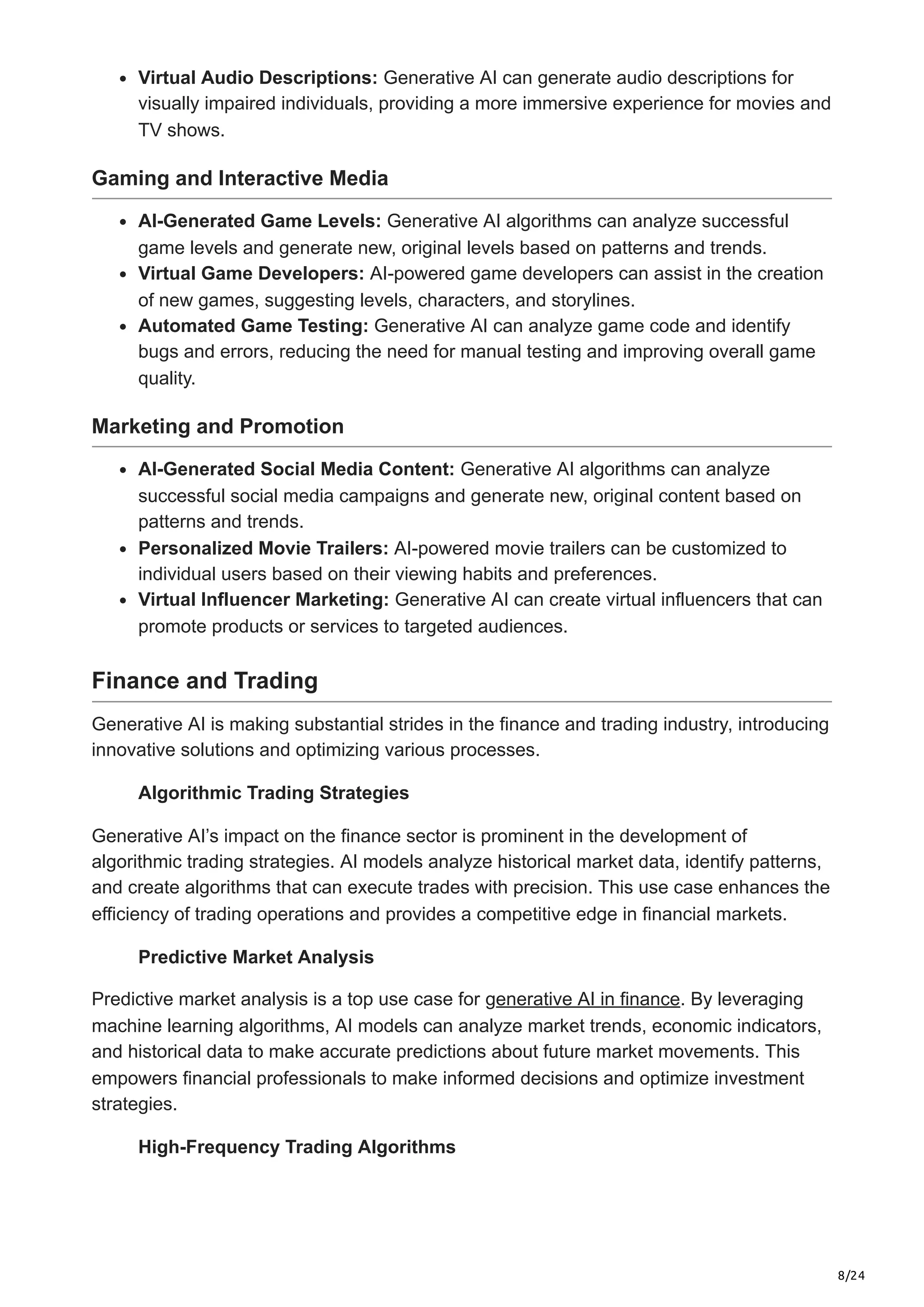 8/24
Virtual Audio Descriptions: Generative AI can generate audio descriptions for
visually impaired individuals, providing a more immersive experience for movies and
TV shows.
Gaming and Interactive Media
AI-Generated Game Levels: Generative AI algorithms can analyze successful
game levels and generate new, original levels based on patterns and trends.
Virtual Game Developers: AI-powered game developers can assist in the creation
of new games, suggesting levels, characters, and storylines.
Automated Game Testing: Generative AI can analyze game code and identify
bugs and errors, reducing the need for manual testing and improving overall game
quality.
Marketing and Promotion
AI-Generated Social Media Content: Generative AI algorithms can analyze
successful social media campaigns and generate new, original content based on
patterns and trends.
Personalized Movie Trailers: AI-powered movie trailers can be customized to
individual users based on their viewing habits and preferences.
Virtual Influencer Marketing: Generative AI can create virtual influencers that can
promote products or services to targeted audiences.
Finance and Trading
Generative AI is making substantial strides in the finance and trading industry, introducing
innovative solutions and optimizing various processes.
Algorithmic Trading Strategies
Generative AI’s impact on the finance sector is prominent in the development of
algorithmic trading strategies. AI models analyze historical market data, identify patterns,
and create algorithms that can execute trades with precision. This use case enhances the
efficiency of trading operations and provides a competitive edge in financial markets.
Predictive Market Analysis
Predictive market analysis is a top use case for generative AI in finance. By leveraging
machine learning algorithms, AI models can analyze market trends, economic indicators,
and historical data to make accurate predictions about future market movements. This
empowers financial professionals to make informed decisions and optimize investment
strategies.
High-Frequency Trading Algorithms
 