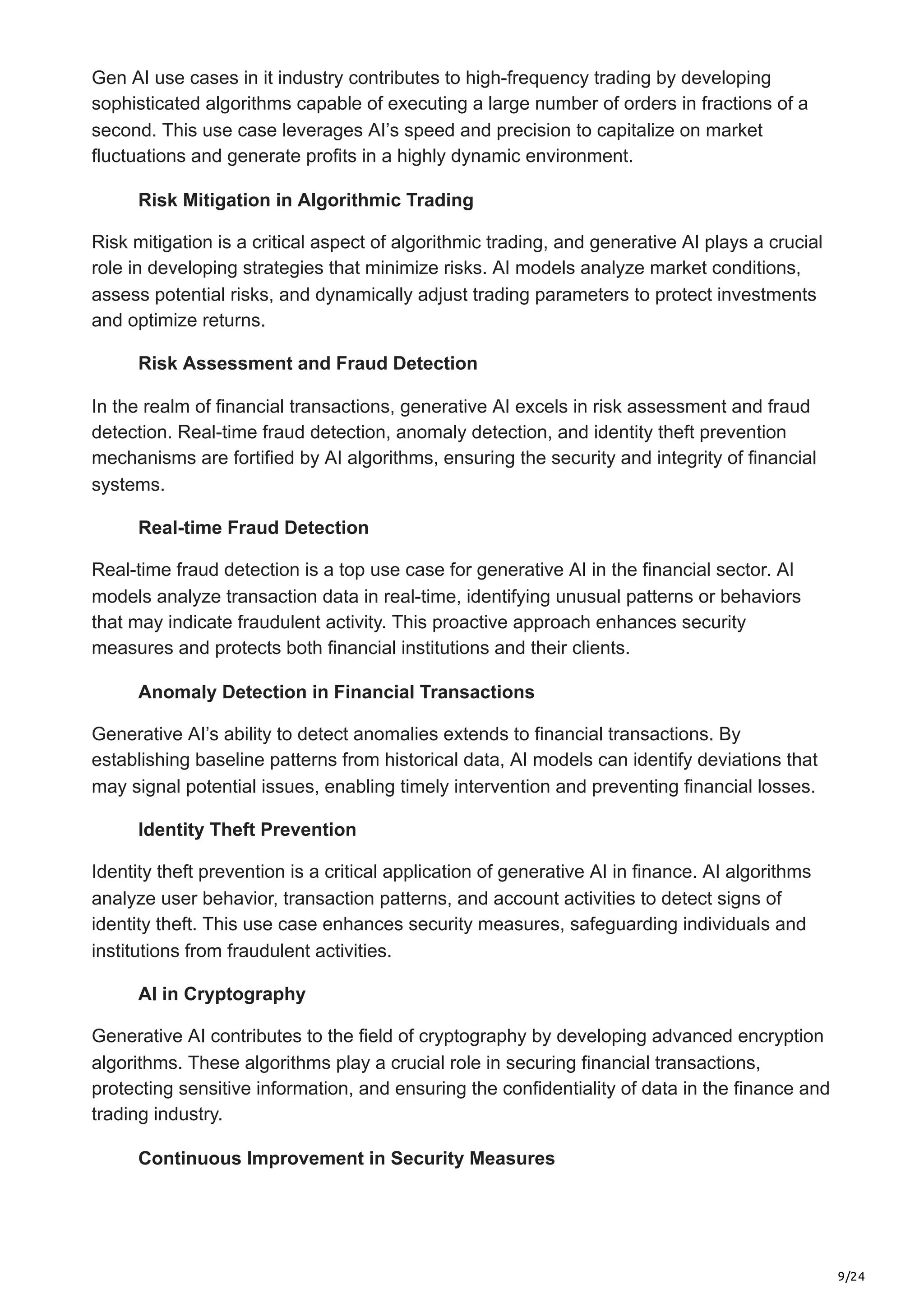 9/24
Gen AI use cases in it industry contributes to high-frequency trading by developing
sophisticated algorithms capable of executing a large number of orders in fractions of a
second. This use case leverages AI’s speed and precision to capitalize on market
fluctuations and generate profits in a highly dynamic environment.
Risk Mitigation in Algorithmic Trading
Risk mitigation is a critical aspect of algorithmic trading, and generative AI plays a crucial
role in developing strategies that minimize risks. AI models analyze market conditions,
assess potential risks, and dynamically adjust trading parameters to protect investments
and optimize returns.
Risk Assessment and Fraud Detection
In the realm of financial transactions, generative AI excels in risk assessment and fraud
detection. Real-time fraud detection, anomaly detection, and identity theft prevention
mechanisms are fortified by AI algorithms, ensuring the security and integrity of financial
systems.
Real-time Fraud Detection
Real-time fraud detection is a top use case for generative AI in the financial sector. AI
models analyze transaction data in real-time, identifying unusual patterns or behaviors
that may indicate fraudulent activity. This proactive approach enhances security
measures and protects both financial institutions and their clients.
Anomaly Detection in Financial Transactions
Generative AI’s ability to detect anomalies extends to financial transactions. By
establishing baseline patterns from historical data, AI models can identify deviations that
may signal potential issues, enabling timely intervention and preventing financial losses.
Identity Theft Prevention
Identity theft prevention is a critical application of generative AI in finance. AI algorithms
analyze user behavior, transaction patterns, and account activities to detect signs of
identity theft. This use case enhances security measures, safeguarding individuals and
institutions from fraudulent activities.
AI in Cryptography
Generative AI contributes to the field of cryptography by developing advanced encryption
algorithms. These algorithms play a crucial role in securing financial transactions,
protecting sensitive information, and ensuring the confidentiality of data in the finance and
trading industry.
Continuous Improvement in Security Measures
 