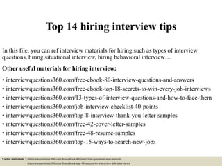 Top 14 hiring interview tips
In this file, you can ref interview materials for hiring such as types of interview
questions, hiring situational interview, hiring behavioral interview…
Other useful materials for hiring interview:
• interviewquestions360.com/free-ebook-80-interview-questions-and-answers
• interviewquestions360.com/free-ebook-top-18-secrets-to-win-every-job-interviews
• interviewquestions360.com/13-types-of-interview-questions-and-how-to-face-them
• interviewquestions360.com/job-interview-checklist-40-points
• interviewquestions360.com/top-8-interview-thank-you-letter-samples
• interviewquestions360.com/free-42-cover-letter-samples
• interviewquestions360.com/free-48-resume-samples
• interviewquestions360.com/top-15-ways-to-search-new-jobs
Useful materials: • interviewquestions360.com/free-ebook-80-interview-questions-and-answers
• interviewquestions360.com/free-ebook-top-18-secrets-to-win-every-job-interviews
 