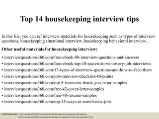 Top 14 housekeeping interview tips
In this file, you can ref interview materials for housekeeping such as types of interview
questions, housekeeping situational interview, housekeeping behavioral interview…
Other useful materials for housekeeping interview:
• interviewquestions360.com/free-ebook-80-interview-questions-and-answers
• interviewquestions360.com/free-ebook-top-18-secrets-to-win-every-job-interviews
• interviewquestions360.com/13-types-of-interview-questions-and-how-to-face-them
• interviewquestions360.com/job-interview-checklist-40-points
• interviewquestions360.com/top-8-interview-thank-you-letter-samples
• interviewquestions360.com/free-42-cover-letter-samples
• interviewquestions360.com/free-48-resume-samples
• interviewquestions360.com/top-15-ways-to-search-new-jobs
Useful materials: • interviewquestions360.com/free-ebook-80-interview-questions-and-answers
• interviewquestions360.com/free-ebook-top-18-secrets-to-win-every-job-interviews
 