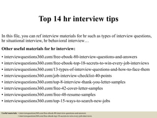 Top 14 hr interview tips
In this file, you can ref interview materials for hr such as types of interview questions,
hr situational interview, hr behavioral interview…
Other useful materials for hr interview:
• interviewquestions360.com/free-ebook-80-interview-questions-and-answers
• interviewquestions360.com/free-ebook-top-18-secrets-to-win-every-job-interviews
• interviewquestions360.com/13-types-of-interview-questions-and-how-to-face-them
• interviewquestions360.com/job-interview-checklist-40-points
• interviewquestions360.com/top-8-interview-thank-you-letter-samples
• interviewquestions360.com/free-42-cover-letter-samples
• interviewquestions360.com/free-48-resume-samples
• interviewquestions360.com/top-15-ways-to-search-new-jobs
Useful materials: • interviewquestions360.com/free-ebook-80-interview-questions-and-answers
• interviewquestions360.com/free-ebook-top-18-secrets-to-win-every-job-interviews
 