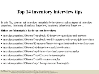 Top 14 inventory interview tips
In this file, you can ref interview materials for inventory such as types of interview
questions, inventory situational interview, inventory behavioral interview…
Other useful materials for inventory interview:
• interviewquestions360.com/free-ebook-80-interview-questions-and-answers
• interviewquestions360.com/free-ebook-top-18-secrets-to-win-every-job-interviews
• interviewquestions360.com/13-types-of-interview-questions-and-how-to-face-them
• interviewquestions360.com/job-interview-checklist-40-points
• interviewquestions360.com/top-8-interview-thank-you-letter-samples
• interviewquestions360.com/free-42-cover-letter-samples
• interviewquestions360.com/free-48-resume-samples
• interviewquestions360.com/top-15-ways-to-search-new-jobs
Useful materials: • interviewquestions360.com/free-ebook-80-interview-questions-and-answers
• interviewquestions360.com/free-ebook-top-18-secrets-to-win-every-job-interviews
 